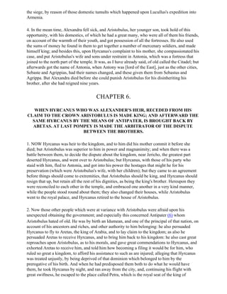 the siege, by reason of those domestic tumults which happened upon Lucullus's expedition into
Armenia.

4. In the mean time, Alexandra fell sick, and Aristobulus, her younger son, took hold of this
opportunity, with his domestics, of which he had a great many, who were all of them his friends,
on account of the warmth of their youth, and got possession of all the fortresses. He also used
the sums of money he found in them to get together a number of mercenary soldiers, and made
himself king; and besides this, upon Hyrcanus's complaint to his mother, she compassionated his
case, and put Aristobulus's wife and sons under restraint in Antonia, which was a fortress that
joined to the north part of the temple. It was, as I have already said, of old called the Citadel; but
afterwards got the name of Antonia, when Antony was [lord of the East], just as the other cities,
Sebaste and Agrippias, had their names changed, and these given them from Sebastus and
Agrippa. But Alexandra died before she could punish Aristobulus for his disinheriting his
brother, after she had reigned nine years.


                                         CHAPTER 6.

   WHEN HYRCANUS WHO WAS ALEXANDER'S HEIR, RECEDED FROM HIS
CLAIM TO THE CROWN ARISTOBULUS IS MADE KING; AND AFTERWARD THE
  SAME HYRCANUS BY THE MEANS OF ANTIPATER, IS BROUGHT BACK BY
  ABETAS. AT LAST POMPEY IS MADE THE ARBITRATOR OF THE DISPUTE
                     BETWEEN THE BROTHERS.

1. NOW Hyrcanus was heir to the kingdom, and to him did his mother commit it before she
died; but Aristobulus was superior to him in power and magnanimity; and when there was a
battle between them, to decide the dispute about the kingdom, near Jericho, the greatest part
deserted Hyrcanus, and went over to Aristobulus; but Hyrcanus, with those of his party who
staid with him, fled to Antonia, and got into his power the hostages that might he for his
preservation (which were Aristobulus's wife, with her children); but they came to an agreement
before things should come to extremities, that Aristobulus should be king, and Hyrcanus should
resign that up, but retain all the rest of his dignities, as being the king's brother. Hereupon they
were reconciled to each other in the temple, and embraced one another in a very kind manner,
while the people stood round about them; they also changed their houses, while Aristobulus
went to the royal palace, and Hyrcanus retired to the house of Aristobulus.

2. Now those other people which were at variance with Aristobulus were afraid upon his
unexpected obtaining the government; and especially this concerned Antipater (6) whom
Aristobulus hated of old. He was by birth an Idumean, and one of the principal of that nation, on
account of his ancestors and riches, and other authority to him belonging: he also persuaded
Hyrcanus to fly to Aretas, the king of Arabia, and to lay claim to the kingdom; as also he
persuaded Aretas to receive Hyrcanus, and to bring him back to his kingdom: he also cast great
reproaches upon Aristobulus, as to his morals, and gave great commendations to Hyrcanus, and
exhorted Aretas to receive him, and told him how becoming a filing it would be for him, who
ruled so great a kingdom, to afford his assistance to such as are injured; alleging that Hyrcanus
was treated unjustly, by being deprived of that dominion which belonged to him by the
prerogative of his birth. And when he had predisposed them both to do what he would have
them, he took Hyrcanus by night, and ran away from the city, and, continuing his flight with
great swiftness, he escaped to the place called Petra, which is the royal seat of the king of
 