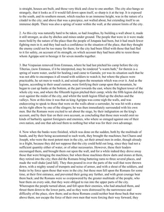 is straight, houses are built, and those very thick and close to one another. The city also hangs so
strangely, that it looks as if it would fall down upon itself, so sharp is it at the top. It is exposed
to the south, and its southern mount, which reaches to an immense height, was in the nature of a
citadel to the city; and above that was a precipice, not walled about, but extending itself to an
immense depth. There was also a spring of water within the wall, at the utmost limits of the city.

2. As this city was naturally hard to be taken, so had Josephus, by building a wall about it, made
it still stronger, as also by ditches and mines under ground. The people that were in it were made
more bold by the nature of the place than the people of Jotapata had been, but it had much fewer
fighting men in it; and they had such a confidence in the situation of the place, that they thought
the enemy could not be too many for them; for the city had been filled with those that had fled
to it for safety, on account of its strength; on which account they had been able to resist those
whom Agrippa sent to besiege it for seven months together.

3. But Vespasian removed from Emmaus, where he had last pitched his camp before the city
Tiberias, (now Emmaus, if it be interpreted, may be rendered "a warm bath," for therein is a
spring of warm water, useful for healing,) and came to Gamala; yet was its situation such that he
was not able to encompass it all round with soldiers to watch it; but where the places were
practicable, he set men to watch it, and seized upon the mountain which was over it. And as the
legions, according to their usual custom, were fortifying their camp upon that mountain, he
began to cast up banks at the bottom, at the part towards the east, where the highest tower of the
whole city was, and where the fifteenth legion pitched their camp; while the fifth legion did duty
over against the midst of the city, and whilst the tenth legion filled up the ditches and the
valleys. Now at this time it was that as king Agrippa was come nigh the walls, and was
endeavoring to speak to those that were on the walls about a surrender, he was hit with a stone
on his right elbow by one of the slingers; he was then immediately surrounded with his own
men. But the Romans were excited to set about the siege, by their indignation on the king's
account, and by their fear on their own account, as concluding that those men would omit no
kinds of barbarity against foreigners and enemies, who where so enraged against one of their
own nation, and one that advised them to nothing but what was for their own advantage.

4. Now when the banks were finished, which was done on the sudden, both by the multitude of
hands, and by their being accustomed to such work, they brought the machines; but Chares and
Joseph, who were the most potent men in the city, set their armed men in order, though already
in a fright, because they did not suppose that the city could hold out long, since they had not a
sufficient quantity either of water, or of other necessaries. However, these their leaders
encouraged them, and brought them out upon the wall, and for a while indeed they drove away
those that were bringing the machines; but when those machines threw darts and stones at them,
they retired into the city; then did the Romans bring battering rams to three several places, and
made the wall shake [and fall]. They then poured in over the parts of the wall that were thrown
down, with a mighty sound of trumpets and noise of armor, and with a shout of the soldiers, and
brake in by force upon those that were in the city; but these men fell upon the Romans for some
time, at their first entrance, and prevented their going any further, and with great courage beat
them back; and the Romans were so overpowered by the greater multitude of the people, who
beat them on every side, that they were obliged to run into the upper parts of the city.
Whereupon the people turned about, and fell upon their enemies, who had attacked them, and
thrust them down to the lower parts, and as they were distressed by the narrowness and
difficulty of the place, slew them; and as these Romans could neither beat those back that were
above them, nor escape the force of their own men that were forcing their way forward, they
 