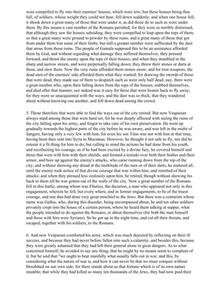 were compelled to fly into their enemies' houses, which were low; but these houses being thus
full, of soldiers, whose weight they could not bear, fell down suddenly; and when one house fell,
it shook down a great many of those that were under it, as did those do to such as were under
them. By this means a vast number of the Romans perished; for they were so terribly distressed,
that although they saw the houses subsiding, they were compelled to leap upon the tops of them;
so that a great many were ground to powder by these ruins, and a great many of those that got
from under them lost some of their limbs, but still a greater number were suffocated by the dust
that arose from those ruins. The people of Gamala supposed this to be an assistance afforded
them by God, and without regarding what damage they suffered themselves, they pressed
forward, and thrust the enemy upon the tops of their houses; and when they stumbled in the
sharp and narrow streets, and were perpetually falling down, they threw their stones or darts at
them, and slew them. Now the very ruins afforded them stones enow; and for iron weapons, the
dead men of the enemies' side afforded them what they wanted; for drawing the swords of those
that were dead, they made use of them to despatch such as were only half dead; nay, there were
a great number who, upon their falling down from the tops of the houses, stabbed themselves,
and died after that manner; nor indeed was it easy for those that were beaten back to fly away;
for they were so unacquainted with the ways, and the dust was so thick, that they wandered
about without knowing one another, and fell down dead among the crowd.

5. Those therefore that were able to find the ways out of the city retired. But now Vespasian
always staid among those that were hard set; for he was deeply affected with seeing the ruins of
the city falling upon his army, and forgot to take care of his own preservation. He went up
gradually towards the highest parts of the city before he was aware, and was left in the midst of
dangers, having only a very few with him; for even his son Titus was not with him at that time,
having been then sent into Syria to Mucianus. However, he thought it not safe to fly, nor did he
esteem it a fit thing for him to do; but calling to mind the actions he had done from his youth,
and recollecting his courage, as if he had been excited by a divine fury, he covered himself and
those that were with him with their shields, and formed a testudo over both their bodies and their
armor, and bore up against the enemy's attacks, who came running down from the top of the
city; and without showing any dread at the multitude of the men or of their darts, he endured all,
until the enemy took notice of that divine courage that was within him, and remitted of their
attacks; and when they pressed less zealously upon him, he retired, though without showing his
back to them till he was gotten out of the walls of the city. Now a great number of the Romans
fell in this battle, among whom was Ebutius, the decurion, a man who appeared not only in this
engagement, wherein he fell, but every where, and in former engagements, to be of the truest
courage, and one that had done very great mischief to the Jews. But there was a centurion whose
name was Gallus, who, during this disorder, being encompassed about, he and ten other soldiers
privately crept into the house of a certain person, where he heard them talking at supper, what
the people intended to do against the Romans, or about themselves (for both the man himself
and those with him were Syrians). So he got up in the night time, and cut all their throats, and
escaped, together with his soldiers, to the Romans.

6. And now Vespasian comforted his army, which was much dejected by reflecting on their ill
success, and because they had never before fallen into such a calamity, and besides this, because
they were greatly ashamed that they had left their general alone in great dangers. As to what
concerned himself, he avoided to say any thing, that he might by no means seem to complain of
it; but he said that "we ought to bear manfully what usually falls out in war, and this, by
considering what the nature of war is, and how it can never be that we must conquer without
bloodshed on our own side; for there stands about us that fortune which is of its own nature
mutable; that while they had killed so many ten thousands of the Jews, they had now paid their
 