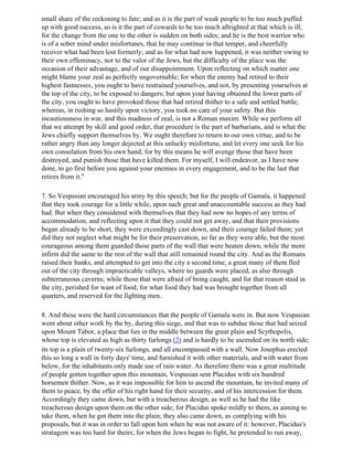 small share of the reckoning to fate; and as it is the part of weak people to be too much puffed
up with good success, so is it the part of cowards to be too much aftrighted at that which is ill;
for the change from the one to the other is sudden on both sides; and he is the best warrior who
is of a sober mind under misfortunes, that he may continue in that temper, and cheerfully
recover what had been lost formerly; and as for what had now happened, it was neither owing to
their own effeminacy, nor to the valor of the Jews, but the difficulty of the place was the
occasion of their advantage, and of our disappointment. Upon reflecting on which matter one
might blame your zeal as perfectly ungovernable; for when the enemy had retired to their
highest fastnesses, you ought to have restrained yourselves, and not, by presenting yourselves at
the top of the city, to be exposed to dangers; but upon your having obtained the lower parts of
the city, you ought to have provoked those that had retired thither to a safe and settled battle;
whereas, in rushing so hastily upon victory, you took no care of your safety. But this
incautiousness in war, and this madness of zeal, is not a Roman maxim. While we perform all
that we attempt by skill and good order, that procedure is the part of barbarians, and is what the
Jews chiefly support themselves by. We ought therefore to return to our own virtue, and to be
rather angry than any longer dejected at this unlucky misfortune, and let every one seek for his
own consolation from his own hand; for by this means he will avenge those that have been
destroyed, and punish those that have killed them. For myself, I will endeavor, as I have now
done, to go first before you against your enemies in every engagement, and to be the last that
retires from it."

7. So Vespasian encouraged his army by this speech; but for the people of Gamala, it happened
that they took courage for a little while, upon such great and unaccountable success as they had
had. But when they considered with themselves that they had now no hopes of any terms of
accommodation, and reflecting upon it that they could not get away, and that their provisions
began already to be short, they were exceedingly cast down, and their courage failed them; yet
did they not neglect what might be for their preservation, so far as they were able, but the most
courageous among them guarded those parts of the wall that were beaten down, while the more
infirm did the same to the rest of the wall that still remained round the city. And as the Romans
raised their banks, and attempted to get into the city a second time, a great many of them fled
out of the city through impracticable valleys, where no guards were placed, as also through
subterraneous caverns; while those that were afraid of being caught, and for that reason staid in
the city, perished for want of food; for what food they had was brought together from all
quarters, and reserved for the fighting men.

8. And these were the hard circumstances that the people of Gamala were in. But now Vespasian
went about other work by the by, during this siege, and that was to subdue those that had seized
upon Mount Tabor, a place that lies in the middle between the great plain and Scythopolis,
whose top is elevated as high as thirty furlongs (2) and is hardly to be ascended on its north side;
its top is a plain of twenty-six furlongs, and all encompassed with a wall. Now Josephus erected
this so long a wall in forty days' time, and furnished it with other materials, and with water from
below, for the inhabitants only made use of rain water. As therefore there was a great multitude
of people gotten together upon this mountain, Vespasian sent Placidus with six hundred
horsemen thither. Now, as it was impossible for him to ascend the mountain, he invited many of
them to peace, by the offer of his right hand for their security, and of his intercession for them.
Accordingly they came down, but with a treacherous design, as well as he had the like
treacherous design upon them on the other side; for Placidus spoke mildly to them, as aiming to
take them, when he got them into the plain; they also came down, as complying with his
proposals, but it was in order to fall upon him when he was not aware of it: however, Placidus's
stratagem was too hard for theirs; for when the Jews began to fight, he pretended to run away,
 