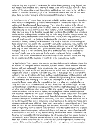 and when they were in pursuit of the Romans, he enticed them a great way along the plain, and
then made his horsemen turn back; whereupon he beat them, and slew a great number of them,
and cut off the retreat of the rest of the multitude, and hindered their return. So they left Tabor,
and fled to Jerusalem, while the people of the country came to terms with him, for their water
failed them, and so they delivered up the mountain and themselves to Placidus.

9. But of the people of Gamala, those that were of the bolder sort fled away and hid themselves,
while the more infirm perished by famine; but the men of war sustained the siege till the two
and twentieth day of the month Hyperberetmus, [Tisri,] when three soldiers of the fifteenth
legion, about the morning watch, got under a high tower that was near them, and undermined it,
without making any noise; nor when they either came to it, which was in the night time, nor
when they were under it, did those that guarded it perceive them. These soldiers then upon their
coming avoided making a noise, and when they had rolled away five of its strongest stones, they
went away hastily; whereupon the tower fell down on a sudden, with a very great noise, and its
guard fell headlong with it; so that those that kept guard at other places were under such
disturbance, that they ran away; the Romans also slew many of those that ventured to oppose
them, among whom was Joseph, who was slain by a dart, as he was running away over that part
of the wall that was broken down: but as those that were in the city were greatly aftrighted at the
noise, they ran hither and thither, and a great consternation fell upon them, as though all the
enemy had fallen in at once upon them. Then it was that Chares, who was ill, and under the
physician's hands, gave up the ghost, the fear he was in greatly contributing to make his
distemper fatal to him. But the Romans so well remembered their former ill success, that they
did not enter the city till the three and twentieth day of the forementioned month.

10. At which time Titus, who was now returned, out of the indignation he had at the destruction
the Romans had undergone while he was absent, took two hundred chosen horsemen and some
footmen with him, and entered without noise into the city. Now as the watch perceived that he
was coming, they made a noise, and betook themselves to their arms; and as that his entrance
was presently known to those that were in the city, some of them caught hold of their children
and their wives, and drew them after them, and fled away to the citadel, with lamentations and
cries, while others of them went to meet Titus, and were killed perpetually; but so many of them
as were hindered from running up to the citadel, not knowing what in the world to do, fell
among the Roman guards, while the groans of those that were killed were prodigiously great
every where, and blood ran down over all the lower parts of the city, from the upper. But then
Vespasian himself came to his assistance against those that had fled to the citadel, and brought
his whole army with him; now this upper part of the city was every way rocky, and difficult of
ascent, and elevated to a vast altitude, and very full of people on all sides, and encompassed
with precipices, whereby the Jews cut off those that came up to them, and did much mischief to
others by their darts, and the large stones which they rolled down upon them, while they were
themselves so high that the enemy's darts could hardly reach them. However, there arose such a
Divine storm against them as was instrumental to their destruction; this carried the Roman darts
upon them, and made those which they threw return back, and drove them obliquely away from
them; nor could the Jews indeed stand upon their precipices, by reason of the violence of the
wind, having nothing that was stable to stand upon, nor could they see those that were ascending
up to them; so the Romans got up and surrounded them, and some they slew before they could
defend themselves, and others as they were delivering up themselves; and the remembrance of
those that were slain at their former entrance into the city increased their rage against them now;
a great number also of those that were surrounded on every side, and despaired of escaping,
threw their children and their wives, and themselves also, down the precipices, into the valley
beneath, which, near the citadel, had been dug hollow to a vast depth; but so it happened, that
 