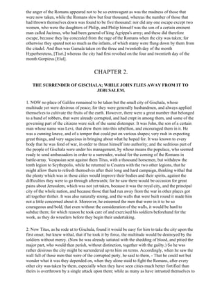 the anger of the Romans appeared not to be so extravagant as was the madness of those that
were now taken, while the Romans slew but four thousand, whereas the number of those that
had thrown themselves down was found to be five thousand: nor did any one escape except two
women, who were the daughters of Philip, and Philip himself was the son of a certain eminent
man called Jacimus, who had been general of king Agrippa's army; and these did therefore
escape, because they lay concealed from the rage of the Romans when the city was taken; for
otherwise they spared not so much as the infants, of which many were flung down by them from
the citadel. And thus was Gamala taken on the three and twentieth day of the month
Hyperberetens, [Tisri,] whereas the city had first revolted on the four and twentieth day of the
month Gorpieus [Elul].


                                        CHAPTER 2.

   THE SURRENDER OF GISCHALA; WHILE JOHN FLIES AWAY FROM IT TO
                           JERUSALEM.

1. NOW no place of Galilee remained to be taken but the small city of Gischala, whose
multitude yet were desirous of peace; for they were generally husbandmen, and always applied
themselves to cultivate the fruits of the earth. However, there were a great number that belonged
to a band of robbers, that were already corrupted, and had crept in among them, and some of the
governing part of the citizens were sick of the same distemper. It was John, the son of a certain
man whose name was Levi, that drew them into this rebellion, and encouraged them in it. He
was a cunning knave, and of a temper that could put on various shapes; very rash in expecting
great things, and very sagacious in bringing about what he hoped for. It was known to every
body that he was fond of war, in order to thrust himself into authority; and the seditious part of
the people of Gischala were under his management, by whose means the populace, who seemed
ready to send ambassadors in order to a surrender, waited for the coming of the Romans in
battle-array. Vespasian sent against them Titus, with a thousand horsemen, but withdrew the
tenth legion to Scythopolis, while he returned to Cesarea with the two other legions, that he
might allow them to refresh themselves after their long and hard campaign, thinking withal that
the plenty which was in those cities would improve their bodies and their spirits, against the
difficulties they were to go through afterwards; for he saw there would be occasion for great
pains about Jerusalem, which was not yet taken, because it was the royal city, and the principal
city of the whole nation, and because those that had run away from the war in other places got
all together thither. It was also naturally strong, and the walls that were built round it made him
not a little concerned about it. Moreover, he esteemed the men that were in it to be so
courageous and bold, that even without the consideration of the walls, it would be hard to
subdue them; for which reason he took care of and exercised his soldiers beforehand for the
work, as they do wrestlers before they begin their undertaking.

2. Now Titus, as he rode ut to Gischala, found it would be easy for him to take the city upon the
first onset; but knew withal, that if he took it by force, the multitude would be destroyed by the
soldiers without mercy. (Now he was already satiated with the shedding of blood, and pitied the
major part, who would then perish, without distinction, together with the guilty.) So he was
rather desirous the city might be surrendered up to him on terms. Accordingly, when he saw the
wall full of those men that were of the corrupted party, he said to them, - That he could not but
wonder what it was they depended on, when they alone staid to fight the Romans, after every
other city was taken by them, especially when they have seen cities much better fortified than
theirs is overthrown by a single attack upon them; while as many as have intrusted themselves to
 