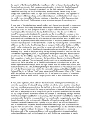 the security of the Romans' right hands, which he now offers to them, without regarding their
former insolence, do enjoy their own possessions in safety; for that while they had hopes of
recovering their liberty, they might be pardoned; but that their continuance still in their
opposition, when they saw that to be impossible, was inexcusable; for that if they will not
comply with such humane offers, and right hands for security, they should have experience of
such a war as would spare nobody, and should soon be made sensible that their wall would be
but a trifle, when battered by the Roman machines; in depending on which they demonstrate
themselves to be the only Galileans that were no better than arrogant slaves and captives.

3. Now none of the populace durst not only make a reply, but durst not so much as get upon the
wall, for it was all taken up by the robbers, who were also the guard at the gates, in order to
prevent any of the rest from going out, in order to propose terms of submission, and from
receiving any of the horsemen into the city. But John returned Titus this answer: That for
himself he was content to hearken to his proposals, and that he would either persuade or force
those that refused them. Yet he said that Titus ought to have such regard to the Jewish law, as to
grant them leave to celebrate that day, which was the seventh day of the week, on which it was
unlawful not only to remove their arms, but even to treat of peace also; and that even the
Romans were not ignorant how the period of the seventh day was among them a cessation from
all labors; and that he who should compel them to transgress the law about that day would be
equally guilty with those that were compelled to transgress it: and that this delay could be of no
disadvantage to him; for why should any body think of doing any thing in the night, unless it
was to fly away? which he might prevent by placing his camp round about them; and that they
should think it a great point gained, if they might not be obliged to transgress the laws of their
country; and that it would be a right thing for him, who designed to grant them peace, without
their expectation of such a favor, to preserve the laws of those they saved inviolable. Thus did
this man put a trick upon Titus, not so much out of regard to the seventh day as to his own
preservation, for he was afraid lest he should be quite deserted if the city should be taken, and
had his hopes of life in that night, and in his flight therein. Now this was the work of God, who
therefore preserved this John, that he might bring on the destruction of Jerusalem; as also it was
his work that Titus was prevailed with by this pretense for a delay, and that he pitched his camp
further off the city at Cydessa. This Cydessa was a strong Mediterranean village of the Tyrians,
which always hated and made war against the Jews; it had also a great number of inhabitants,
and was well fortified, which made it a proper place for such as were enemies to the Jewish
nation.

4. Now, in the night time, when John saw that there was no Roman guard about the city, he
seized the opportunity directly, and, taking with him not only the armed men that where about
him, but a considerable number of those that had little to do, together with their families, he fled
to Jerusalem. And indeed, though the man was making haste to get away, and was tormented
with fears of being a captive, or of losing his life, yet did he prevail with himself to take out of
the city along with him a multitude of women and children, as far as twenty furlongs; but there
he left them as he proceeded further on his journey, where those that were left behind made sad
lamentations; for the farther every one of them was come from his own people, the nearer they
thought themselves to be to their enemies. They also affrighted themselves with this thought,
that those who would carry them into captivity were just at hand, and still turned themselves
back at the mere noise they made themselves in this their hasty flight, as if those from whom
they fled were just upon them. Many also of them missed their ways, and the earnestness of such
as aimed to outgo the rest threw down many of them. And indeed there was a miserable
destruction made of the women and children; while some of them took courage to call their
husbands and kinsmen back, and to beseech them, with the bitterest lamentations, to stay for
 