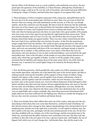 that the affairs of the Romans were in a weak condition, and extolled his own power. He also
jested upon the ignorance of the unskillful, as if those Romans, although they should take to
themselves wings, could never fly over the wall of Jerusalem, who found such great difficulties
in taking the villages of Galilee, and had broken their engines of war against their walls.

2. These harangues of John's corrupted a great part of the young men, and puffed them up for
the war; but as to the more prudent part, and those in years, there was not a man of them but
foresaw what was coming, and made lamentation on that account, as if the city was already
undone; and in this confusion were the people. But then it must be observed, that the multitude
that came out of the country were at discord before the Jerusalem sedition began; for Titus went
from Gischala to Cesates, and Vespasian from Cesarea to Jamnia and Azotus, and took them
both; and when he had put garrisons into them, he came back with a great number of the people,
who were come over to him, upon his giving them his right hand for their preservation. There
were besides disorders and civil wars in every city; and all those that were at quiet from the
Romans turned their hands one against another. There was also a bitter contest between those
that were fond of war, and those that were desirous for peace. At the first this quarrelsome
temper caught hold of private families, who could not agree among themselves; after which
those people that were the dearest to one another brake through all restraints with regard to each
other, and every one associated with those of his own opinion, and began already to stand in
opposition one to another; so that seditions arose every where, while those that were for
innovations, and were desirous of war, by their youth and boldness, were too hard for the aged
and prudent men. And, in the first place, all the people of every place betook themselves to
rapine; after which they got together in bodies, in order to rob the people of the country,
insomuch that for barbarity and iniquity those of the same nation did no way differ from the
Romans; nay, it seemed to be a much lighter thing to be ruined by the Romans than by
themselves.

3. Now the Roman garrisons, which guarded the cities, partly out of their uneasiness to take
such trouble upon them, and partly out of the hatred they bare to the Jewish nation, did little or
nothing towards relieving the miserable, till the captains of these troops of robbers, being
satiated with rapines in the country, got all together from all parts, and became a band of
wickedness, and all together crept into Jerusalem, which was now become a city without a
governor, and, as the ancient custom was, received without distinction all that belonged to their
nation; and these they then received, because all men supposed that those who came so fast into
the city came out of kindness, and for their assistance, although these very men, besides the
seditions they raised, were otherwise the direct cause of the city's destruction also; for as they
were an unprofitable and a useless multitude, they spent those provisions beforehand which
might otherwise have been sufficient for the fighting men. Moreover, besides the bringing on of
the war, they were the occasions of sedition and famine therein.

4. There were besides these other robbers that came out of the country, and came into the city,
and joining to them those that were worse than themselves, omitted no kind of barbarity; for
they did not measure their courage by their rapines and plunderings only, but preceded as far as
murdering men; and this not in the night time or privately, or with regard to ordinary men, but
did it openly in the day time, and began with the most eminent persons in the city; for the first
man they meddled with was Antipas, one of the royal lineage, and the most potent man in the
whole city, insomuch that the public treasures were committed to his care; him they took and
confined; as they did in the next place to Levias, a person of great note, with Sophas, the son of
Raguel, both which were of royal lineage also. And besides these, they did the same to the
 