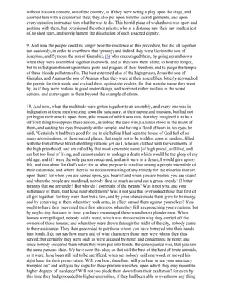 without his own consent, out of the country, as if they were acting a play upon the stage, and
adorned him with a counterfeit thee; they also put upon him the sacred garments, and upon
every occasion instructed him what he was to do. This horrid piece of wickedness was sport and
pastime with them, but occasioned the other priests, who at a distance saw their law made a jest
of, to shed tears, and sorely lament the dissolution of such a sacred dignity.

9. And now the people could no longer bear the insolence of this procedure, but did all together
run zealously, in order to overthrow that tyranny; and indeed they were Gorion the son of
Josephus, and Symeon the son of Gamaliel, (6) who encouraged them, by going up and down
when they were assembled together in crowds, and as they saw them alone, to bear no longer,
but to inflict punishment upon these pests and plagues of their freedom, and to purge the temple
of these bloody polluters of it. The best esteemed also of the high priests, Jesus the son of
Gamalas, and Ananus the son of Ananus when they were at their assemblies, bitterly reproached
the people for their sloth, and excited them against the zealots; for that was the name they went
by, as if they were zealous in good undertakings, and were not rather zealous in the worst
actions, and extravagant in them beyond the example of others.

10. And now, when the multitude were gotten together to an assembly, and every one was in
indignation at these men's seizing upon the sanctuary, at their rapine and murders, but had not
yet begun their attacks upon them, (the reason of which was this, that they imagined it to be a
difficult thing to suppress these zealots, as indeed the case was,) Ananus stood in the midst of
them, and casting his eyes frequently at the temple, and having a flood of tears in his eyes, he
said, "Certainly it had been good for me to die before I had seen the house of God full of so
many abominations, or these sacred places, that ought not to be trodden upon at random, filled
with the feet of these blood-shedding villains; yet do I, who am clothed with the vestments of
the high priesthood, and am called by that most venerable name [of high priest], still live, and
am but too fond of living, and cannot endure to undergo a death which would be the glory of my
old age; and if I were the only person concerned, and as it were in a desert, I would give up my
life, and that alone for God's sake; for to what purpose is it to live among a people insensible of
their calamities, and where there is no notion remaining of any remedy for the miseries that are
upon them? for when you are seized upon, you bear it! and when you are beaten, you are silent!
and when the people are murdered, nobody dare so much as send out a groan openly! O bitter
tyranny that we are under! But why do I complain of the tyrants? Was it not you, and your
sufferance of them, that have nourished them? Was it not you that overlooked those that first of
all got together, for they were then but a few, and by your silence made them grow to be many;
and by conniving at them when they took arms, in effect armed them against yourselves? You
ought to have then prevented their first attempts, when they fell a reproaching your relations; but
by neglecting that care in time, you have encouraged these wretches to plunder men. When
houses were pillaged, nobody said a word, which was the occasion why they carried off the
owners of those houses; and when they were drawn through the midst of the city, nobody came
to their assistance. They then proceeded to put those whom you have betrayed into their hands
into bonds. I do not say how many and of what characters those men were whom they thus
served; but certainly they were such as were accused by none, and condemned by none; and
since nobody succored them when they were put into bonds, the consequence was, that you saw
the same persons slain. We have seen this also; so that still the best of the herd of brute animals,
as it were, have been still led to be sacrificed, when yet nobody said one word, or moved his
right hand for their preservation. Will you bear, therefore, will you bear to see your sanctuary
trampled on? and will you lay steps for these profane wretches, upon which they may mount to
higher degrees of insolence? Will not you pluck them down from their exaltation? for even by
this time they had proceeded to higher enormities, if they had been able to overthrow any thing
 