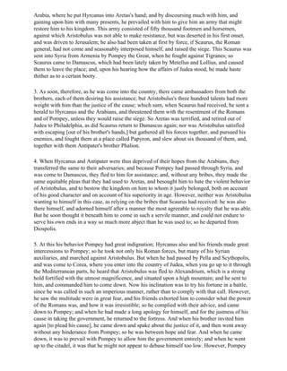 Arabia, where he put Hyrcanus into Aretas's hand; and by discoursing much with him, and
gaining upon him with many presents, he prevailed with him to give him an army that might
restore him to his kingdom. This army consisted of fifty thousand footmen and horsemen,
against which Aristobulus was not able to make resistance, but was deserted in his first onset,
and was driven to Jerusalem; he also had been taken at first by force, if Scaurus, the Roman
general, had not come and seasonably interposed himself, and raised the siege. This Scaurus was
sent into Syria from Armenia by Pompey the Great, when he fought against Tigranes; so
Scaurus came to Damascus, which had been lately taken by Metellus and Lollius, and caused
them to leave the place; and, upon his hearing how the affairs of Judea stood, he made haste
thither as to a certain booty.

3. As soon, therefore, as he was come into the country, there came ambassadors from both the
brothers, each of them desiring his assistance; but Aristobulus's three hundred talents had more
weight with him than the justice of the cause; which sum, when Scaurus had received, he sent a
herald to Hyrcanus and the Arabians, and threatened them with the resentment of the Romans
and of Pompey, unless they would raise the siege. So Aretas was terrified, and retired out of
Judea to Philadelphia, as did Scaurus return to Damascus again; nor was Aristobulus satisfied
with escaping [out of his brother's hands,] but gathered all his forces together, and pursued his
enemies, and fought them at a place called Papyron, and slew about six thousand of them, and,
together with them Antipater's brother Phalion.

4. When Hyrcanus and Antipater were thus deprived of their hopes from the Arabians, they
transferred the same to their adversaries; and because Pompey had passed through Syria, and
was come to Damascus, they fled to him for assistance; and, without any bribes, they made the
same equitable pleas that they had used to Aretas, and besought him to hate the violent behavior
of Aristobulus, and to bestow the kingdom on him to whom it justly belonged, both on account
of his good character and on account of his superiority in age. However, neither was Aristobulus
wanting to himself in this case, as relying on the bribes that Scaurus had received: he was also
there himself, and adorned himself after a manner the most agreeable to royalty that he was able.
But he soon thought it beneath him to come in such a servile manner, and could not endure to
serve his own ends in a way so much more abject than he was used to; so he departed from
Diospolis.

5. At this his behavior Pompey had great indignation; Hyrcanus also and his friends made great
intercessions to Pompey; so he took not only his Roman forces, but many of his Syrian
auxiliaries, and marched against Aristobulus. But when he had passed by Pella and Scythopolis,
and was come to Corea, where you enter into the country of Judea, when you go up to it through
the Mediterranean parts, he heard that Aristobulus was fled to Alexandrium, which is a strong
hold fortified with the utmost magnificence, and situated upon a high mountain; and he sent to
him, and commanded him to come down. Now his inclination was to try his fortune in a battle,
since he was called in such an imperious manner, rather than to comply with that call. However,
he saw the multitude were in great fear, and his friends exhorted him to consider what the power
of the Romans was, and how it was irresistible; so he complied with their advice, and came
down to Pompey; and when he had made a long apology for himself, and for the justness of his
cause in taking the government, he returned to the fortress. And when his brother invited him
again [to plead his cause], he came down and spake about the justice of it, and then went away
without any hinderance from Pompey; so he was between hope and fear. And when he came
down, it was to prevail with Pompey to allow him the government entirely; and when he went
up to the citadel, it was that he might not appear to debase himself too low. However, Pompey
 