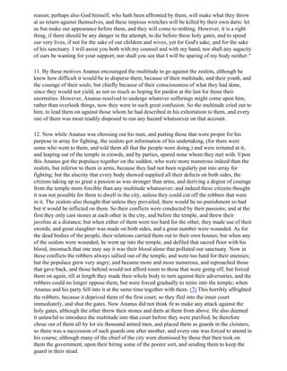 reason; perhaps also God himself, who hath been affronted by them, will make what they throw
at us return against themselves, and these impious wretches will be killed by their own darts: let
us but make our appearance before them, and they will come to nothing. However, it is a right
thing, if there should be any danger in the attempt, to die before these holy gates, and to spend
our very lives, if not for the sake of our children and wives, yet for God's sake, and for the sake
of his sanctuary. I will assist you both with my counsel and with my hand; nor shall any sagacity
of ours be wanting for your support; nor shall you see that I will be sparing of my body neither."

11. By these motives Ananus encouraged the multitude to go against the zealots, although he
knew how difficult it would be to disperse them, because of their multitude, and their youth, and
the courage of their souls; but chiefly because of their consciousness of what they had done,
since they would not yield, as not so much as hoping for pardon at the last for those their
enormities. However, Ananus resolved to undergo whatever sufferings might come upon him,
rather than overlook things, now they were in such great confusion. So the multitude cried out to
him, to lead them on against those whom he had described in his exhortation to them, and every
one of them was most readily disposed to run any hazard whatsoever on that account.

12. Now while Ananus was choosing out his men, and putting those that were proper for his
purpose in array for fighting, the zealots got information of his undertaking, (for there were
some who went to them, and told them all that the people were doing,) and were irritated at it,
and leaping out of the temple in crowds, and by parties, spared none whom they met with. Upon
this Ananus got the populace together on the sudden, who were more numerous indeed than the
zealots, but inferior to them in arms, because they had not been regularly put into array for
fighting; but the alacrity that every body showed supplied all their defects on both sides, the
citizens taking up so great a passion as was stronger than arms, and deriving a degree of courage
from the temple more forcible than any multitude whatsoever; and indeed these citizens thought
it was not possible for them to dwell in the city, unless they could cut off the robbers that were
in it. The zealots also thought that unless they prevailed, there would be no punishment so bad
but it would be inflicted on them. So their conflicts were conducted by their passions; and at the
first they only cast stones at each other in the city, and before the temple, and threw their
javelins at a distance; but when either of them were too hard for the other, they made use of their
swords; and great slaughter was made on both sides, and a great number were wounded. As for
the dead bodies of the people, their relations carried them out to their own houses; but when any
of the zealots were wounded, he went up into the temple, and defiled that sacred floor with his
blood, insomuch that one may say it was their blood alone that polluted our sanctuary. Now in
these conflicts the robbers always sallied out of the temple, and were too hard for their enemies;
but the populace grew very angry, and became more and more numerous, and reproached those
that gave back, and those behind would not afford room to those that were going off, but forced
them on again, till at length they made their whole body to turn against their adversaries, and the
robbers could no longer oppose them, but were forced gradually to retire into the temple; when
Ananus and his party fell into it at the same time together with them. (7) This horribly affrighted
the robbers, because it deprived them of the first court; so they fled into the inner court
immediately, and shut the gates. Now Ananus did not think fit to make any attack against the
holy gates, although the other threw their stones and darts at them from above. He also deemed
it unlawful to introduce the multitude into that court before they were purified; he therefore
chose out of them all by lot six thousand armed men, and placed them as guards in the cloisters;
so there was a succession of such guards one after another, and every one was forced to attend in
his course; although many of the chief of the city were dismissed by those that then took on
them the government, upon their hiring some of the poorer sort, and sending them to keep the
guard in their stead.
 