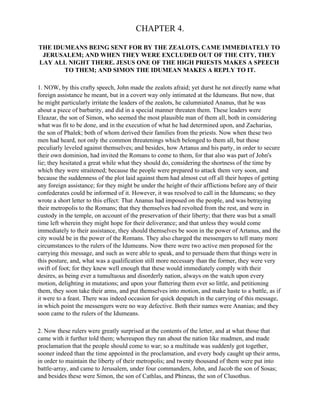 CHAPTER 4.

THE IDUMEANS BEING SENT FOR BY THE ZEALOTS, CAME IMMEDIATELY TO
 JERUSALEM; AND WHEN THEY WERE EXCLUDED OUT OF THE CITY, THEY
LAY ALL NIGHT THERE. JESUS ONE OF THE HIGH PRIESTS MAKES A SPEECH
       TO THEM; AND SIMON THE IDUMEAN MAKES A REPLY TO IT.

1. NOW, by this crafty speech, John made the zealots afraid; yet durst he not directly name what
foreign assistance he meant, but in a covert way only intimated at the Idumeans. But now, that
he might particularly irritate the leaders of the zealots, he calumniated Ananus, that he was
about a piece of barbarity, and did in a special manner threaten them. These leaders were
Eleazar, the son of Simon, who seemed the most plausible man of them all, both in considering
what was fit to be done, and in the execution of what he had determined upon, and Zacharias,
the son of Phalek; both of whom derived their families from the priests. Now when these two
men had heard, not only the common threatenings which belonged to them all, but those
peculiarly leveled against themselves; and besides, how Artanus and his party, in order to secure
their own dominion, had invited the Romans to come to them, for that also was part of John's
lie; they hesitated a great while what they should do, considering the shortness of the time by
which they were straitened; because the people were prepared to attack them very soon, and
because the suddenness of the plot laid against them had almost cut off all their hopes of getting
any foreign assistance; for they might be under the height of their afflictions before any of their
confederates could be informed of it. However, it was resolved to call in the Idumeans; so they
wrote a short letter to this effect: That Ananus had imposed on the people, and was betraying
their metropolis to the Romans; that they themselves had revolted from the rest, and were in
custody in the temple, on account of the preservation of their liberty; that there was but a small
time left wherein they might hope for their deliverance; and that unless they would come
immediately to their assistance, they should themselves be soon in the power of Artanus, and the
city would be in the power of the Romans. They also charged the messengers to tell many more
circumstances to the rulers of the Idumeans. Now there were two active men proposed for the
carrying this message, and such as were able to speak, and to persuade them that things were in
this posture, and, what was a qualification still more necessary than the former, they were very
swift of foot; for they knew well enough that these would immediately comply with their
desires, as being ever a tumultuous and disorderly nation, always on the watch upon every
motion, delighting in mutations; and upon your flattering them ever so little, and petitioning
them, they soon take their arms, and put themselves into motion, and make haste to a battle, as if
it were to a feast. There was indeed occasion for quick despatch in the carrying of this message,
in which point the messengers were no way defective. Both their names were Ananias; and they
soon came to the rulers of the Idumeans.

2. Now these rulers were greatly surprised at the contents of the letter, and at what those that
came with it further told them; whereupon they ran about the nation like madmen, and made
proclamation that the people should come to war; so a multitude was suddenly got together,
sooner indeed than the time appointed in the proclamation, and every body caught up their arms,
in order to maintain the liberty of their metropolis; and twenty thousand of them were put into
battle-array, and came to Jerusalem, under four commanders, John, and Jacob the son of Sosas;
and besides these were Simon, the son of Cathlas, and Phineas, the son of Clusothus.
 