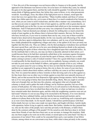 3. Now this exit of the messengers was not known either to Ananus or to the guards, but the
approach of the Idumeans was known to him; for as he knew of it before they came, he ordered
the gates to be shut against them, and that the walls should be guarded. Yet did not he by any
means think of fighting against them, but, before they came to blows, to try what persuasions
would do. Accordingly, Jesus, the eldest of the high priests next to Artanus, stood upon the
tower that was over against them, and said thus: "Many troubles indeed, and those of various
kinds, have fallen upon this city, yet in none of them have I so much wondered at her fortune as
now, when you are come to assist wicked men, and this after a manner very extraordinary; for I
see that you are come to support the vilest of men against us, and this with so great alacrity, as
you could hardly put on the like, in case our metropolis had called you to her assistance against
barbarians. And if I had perceived that your army was composed of men like unto those who
invited them, I had not deemed your attempt so absurd; for nothing does so much cement the
minds of men together as the alliance there is between their manners. But now for these men
who have invited you, if you were to examine them one by one, every one of them would be
found to have deserved ten thousand deaths; for the very rascality and offscouring of the whole
country, who have spent in debauchery their own substance, and, by way of trial beforehand,
have madly plundered the neighboring villages and cities, in the upshot of all, have privately run
together into this holy city. They are robbers, who by their prodigious wickedness have profaned
this most sacred floor, and who are to be now seen drinking themselves drunk in the sanctuary,
and expending the spoils of those whom they have slaughtered upon their unsatiable bellies. As
for the multitude that is with you, one may see them so decently adorned in their armor, as it
would become them to be had their metropolis called them to her assistance against foreigners.
What can a man call this procedure of yours but the sport of fortune, when he sees a whole
nation coming to protect a sink of wicked wretches? I have for a good while been in doubt what
it could possibly be that should move you to do this so suddenly; because certainly you would
not take on your armor on the behalf of robbers, and against a people of kin to you, without
some very great cause for your so doing. But we have an item that the Romans are pretended,
and that we are supposed to be going to betray this city to them; for some of your men have
lately made a clamor about those matters, and have said they are come to set their metropolis
free. Now we cannot but admire at these wretches in their devising such a lie as this against us;
for they knew there was no other way to irritate against us men that were naturally desirous of
liberty, and on that account the best disposed to fight against foreign enemies, but by framing a
tale as if we were going to betray that most desirable thing, liberty. But you ought to consider
what sort of people they are that raise this calumny, and against what sort of people that
calumny is raised, and to gather the truth of things, not by fictitious speeches, but out of the
actions of both parties; for what occasion is there for us to sell ourselves to the Romans, while it
was in our power not to have revolted from them at the first, or when we had once revolted, to
have returned under their dominion again, and this while the neighboring countries were not yet
laid waste? whereas it is not an easy thing to be reconciled to the Romans, if we were desirous
of it, now they have subdued Galilee, and are thereby become proud and insolent; and to
endeavor to please them at the time when they are so near us, would bring such a reproach upon
us as were worse than death. As for myself, indeed, I should have preferred peace with them
before death; but now we have once made war upon them, and fought with them, I prefer death,
with reputation, before living in captivity under them. But further, whether do they pretend that
we, who are the rulers of the people, have sent thus privately to the Romans, or hath it been
done by the common suffrages of the people? If it be ourselves only that have done it, let them
name those friends of ours that have been sent, as our servants, to manage this treachery. Hath
any one been caught as he went out on this errand, or seized upon as he came back? Are they in
possession of our letters? How could we be concealed from such a vast number of our fellow
citizens, among whom we are conversant every hour, while what is done privately in the country
 