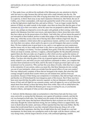 and moderate, do not you wonder that the gates are shut against you, while you bear your arms
about you."

4. Thus spake Jesus; yet did not the multitude of the Idumeans give any attention to what he
said, but were in a rage, because they did not meet with a ready entrance into the city. The
generals also had indignation at the offer of laying down their arms, and looked upon it as equal
to a captivity, to throw them away at any man's injunction whomsoever. But Simon, the son of
Cathlas, one of their commanders, with much ado quieted the tumult of his own men, and stood
so that the high priests might hear him, and said as follows: "I can no longer wonder that the
patrons of liberty are under custody in the temple, since there are those that shut the gates of our
common city (8) to their own nation, and at the same time are prepared to admit the Romans
into it; nay, perhaps are disposed to crown the gates with garlands at their coming, while they
speak to the Idumeans from their own towers, and enjoin them to throw down their arms which
they have taken up for the preservation of its liberty. And while they will not intrust the guard of
our metropolis to their kindred, profess to make them judges of the differences that are among
them; nay, while they accuse some men of having slain others without a legal trial, they do
themselves condemn a whole nation after an ignominious manner, and have now walled up that
city from their own nation, which used to be open to even all foreigners that came to worship
there. We have indeed come in great haste to you, and to a war against our own countrymen;
and the reason why we have made such haste is this, that we may preserve that freedom which
you are so unhappy as to betray. You have probably been guilty of the like crimes against those
whom you keep in custody, and have, I suppose, collected together the like plausible pretenses
against them also that you make use of against us; after which you have gotten the mastery of
those within the temple, and keep them in custody, while they are only taking care of the public
affairs. You have also shut the gates of the city in general against nations that are the most
nearly related to you; and while you give such injurious commands to others, you complain that
you have been tyrannized over by them, and fix the name of unjust governors upon such as are
tyrannized over by yourselves. Who can bear this your abuse of words, while they have a regard
to the contrariety of your actions, unless you mean this, that those Idumeans do now exclude
you out of your metropolis, whom you exclude from the sacred offices of your own country?
One may indeed justly complain of those that are besieged in the temple, that when they had
courage enough to punish those tyrants whom you call eminent men, and free from any
accusations, because of their being your companions in wickedness, they did not begin with you,
and thereby cut off beforehand the most dangerous parts of this treason. But if these men have
been more merciful than the public necessity required, we that are Idumeans will preserve this
house of God, and will fight for our common country, and will oppose by war as well those that
attack them from abroad, as those that betray them from within. Here will we abide before the
walls in our armor, until either the Romans grow weary in waiting for you, or you become
friends to liberty, and repent of what you have done against it."

5. And now did the Idumeans make an acclamation to what Simon had said; but Jesus went
away sorrowful, as seeing that the Idumeans were against all moderate counsels, and that the
city was besieged on both sides. Nor indeed were the minds of the Idumeans at rest; for they
were in a rage at the injury that had been offered them by their exclusion out of the city; and
when they thought the zealots had been strong, but saw nothing of theirs to support them, they
were in doubt about the matter, and many of them repented that they had come thither. But the
shame that would attend them in case they returned without doing any thing at all, so far
overcame that their repentance, that they lay all night before the wall, though in a very bad
encampment; for there broke out a prodigious storm in the night, with the utmost violence, and
very strong winds, with the largest showers of rain, with continued lightnings, terrible
 