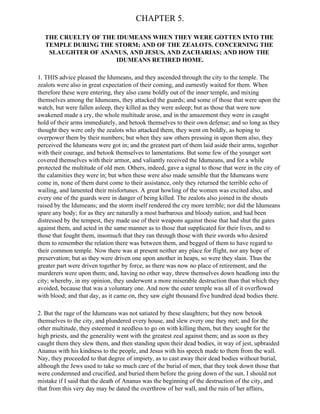 CHAPTER 5.

  THE CRUELTY OF THE IDUMEANS WHEN THEY WERE GOTTEN INTO THE
  TEMPLE DURING THE STORM; AND OF THE ZEALOTS. CONCERNING THE
   SLAUGHTER OF ANANUS, AND JESUS, AND ZACHARIAS; AND HOW THE
                     IDUMEANS RETIRED HOME.

1. THIS advice pleased the Idumeans, and they ascended through the city to the temple. The
zealots were also in great expectation of their coming, and earnestly waited for them. When
therefore these were entering, they also came boldly out of the inner temple, and mixing
themselves among the Idumeans, they attacked the guards; and some of those that were upon the
watch, but were fallen asleep, they killed as they were asleep; but as those that were now
awakened made a cry, the whole multitude arose, and in the amazement they were in caught
hold of their arms immediately, and betook themselves to their own defense; and so long as they
thought they were only the zealots who attacked them, they went on boldly, as hoping to
overpower them by their numbers; but when they saw others pressing in upon them also, they
perceived the Idumeans were got in; and the greatest part of them laid aside their arms, together
with their courage, and betook themselves to lamentations. But some few of the younger sort
covered themselves with their armor, and valiantly received the Idumeans, and for a while
protected the multitude of old men. Others, indeed, gave a signal to those that were in the city of
the calamities they were in; but when these were also made sensible that the Idumeans were
come in, none of them durst come to their assistance, only they returned the terrible echo of
wailing, and lamented their misfortunes. A great howling of the women was excited also, and
every one of the guards were in danger of being killed. The zealots also joined in the shouts
raised by the Idumeans; and the storm itself rendered the cry more terrible; nor did the Idumeans
spare any body; for as they are naturally a most barbarous and bloody nation, and had been
distressed by the tempest, they made use of their weapons against those that had shut the gates
against them, and acted in the same manner as to those that supplicated for their lives, and to
those that fought them, insomuch that they ran through those with their swords who desired
them to remember the relation there was between them, and begged of them to have regard to
their common temple. Now there was at present neither any place for flight, nor any hope of
preservation; but as they were driven one upon another in heaps, so were they slain. Thus the
greater part were driven together by force, as there was now no place of retirement, and the
murderers were upon them; and, having no other way, threw themselves down headlong into the
city; whereby, in my opinion, they underwent a more miserable destruction than that which they
avoided, because that was a voluntary one. And now the outer temple was all of it overflowed
with blood; and that day, as it came on, they saw eight thousand five hundred dead bodies there.

2. But the rage of the Idumeans was not satiated by these slaughters; but they now betook
themselves to the city, and plundered every house, and slew every one they met; and for the
other multitude, they esteemed it needless to go on with killing them, but they sought for the
high priests, and the generality went with the greatest zeal against them; and as soon as they
caught them they slew them, and then standing upon their dead bodies, in way of jest, upbraided
Ananus with his kindness to the people, and Jesus with his speech made to them from the wall.
Nay, they proceeded to that degree of impiety, as to cast away their dead bodies without burial,
although the Jews used to take so much care of the burial of men, that they took down those that
were condemned and crucified, and buried them before the going down of the sun. I should not
mistake if I said that the death of Ananus was the beginning of the destruction of the city, and
that from this very day may be dated the overthrow of her wall, and the ruin of her affairs,
 