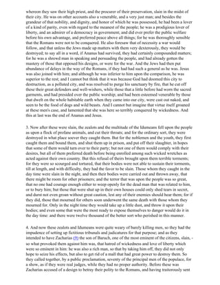 whereon they saw their high priest, and the procurer of their preservation, slain in the midst of
their city. He was on other accounts also a venerable, and a very just man; and besides the
grandeur of that nobility, and dignity, and honor of which he was possessed, he had been a lover
of a kind of parity, even with regard to the meanest of the people; he was a prodigious lover of
liberty, and an admirer of a democracy in government; and did ever prefer the public welfare
before his own advantage, and preferred peace above all things; for he was thoroughly sensible
that the Romans were not to be conquered. He also foresaw that of necessity a war would
follow, and that unless the Jews made up matters with them very dexterously, they would be
destroyed; to say all in a word, if Ananus had survived, they had certainly compounded matters;
for he was a shrewd man in speaking and persuading the people, and had already gotten the
mastery of those that opposed his designs, or were for the war. And the Jews had then put
abundance of delays in the way of the Romans, if they had had such a general as he was. Jesus
was also joined with him; and although he was inferior to him upon the comparison, he was
superior to the rest; and I cannot but think that it was because God had doomed this city to
destruction, as a polluted city, and was resolved to purge his sanctuary by fire, that he cut off
these their great defenders and well-wishers, while those that a little before had worn the sacred
garments, and had presided over the public worship; and had been esteemed venerable by those
that dwelt on the whole habitable earth when they came into our city, were cast out naked, and
seen to be the food of dogs and wild beasts. And I cannot but imagine that virtue itself groaned
at these men's case, and lamented that she was here so terribly conquered by wickedness. And
this at last was the end of Ananus and Jesus.

3. Now after these were slain, the zealots and the multitude of the Idumeans fell upon the people
as upon a flock of profane animals, and cut their throats; and for the ordinary sort, they were
destroyed in what place soever they caught them. But for the noblemen and the youth, they first
caught them and bound them, and shut them up in prison, and put off their slaughter, in hopes
that some of them would turn over to their party; but not one of them would comply with their
desires, but all of them preferred death before being enrolled among such wicked wretches as
acted against their own country. But this refusal of theirs brought upon them terrible torments;
for they were so scourged and tortured, that their bodies were not able to sustain their torments,
till at length, and with difficulty, they had the favor to be slain. Those whom they caught in the
day time were slain in the night, and then their bodies were carried out and thrown away, that
there might be room for other prisoners; and the terror that was upon the people was so great,
that no one had courage enough either to weep openly for the dead man that was related to him,
or to bury him; but those that were shut up in their own houses could only shed tears in secret,
and durst not even groan without great caution, lest any of their enemies should hear them; for if
they did, those that mourned for others soon underwent the same death with those whom they
mourned for. Only in the night time they would take up a little dust, and throw it upon their
bodies; and even some that were the most ready to expose themselves to danger would do it in
the day time: and there were twelve thousand of the better sort who perished in this manner.

4. And now these zealots and Idumeans were quite weary of barely killing men, so they had the
impudence of setting up fictitious tribunals and judicatures for that purpose; and as they
intended to have Zacharias (9) the son of Baruch, one of the most eminent of the citizens, slain, -
so what provoked them against him was, that hatred of wickedness and love of liberty which
were so eminent in him: he was also a rich man, so that by taking him off, they did not only
hope to seize his effects, but also to get rid of a mall that had great power to destroy them. So
they called together, by a public proclamation, seventy of the principal men of the populace, for
a show, as if they were real judges, while they had no proper authority. Before these was
Zacharias accused of a design to betray their polity to the Romans, and having traitorously sent
 