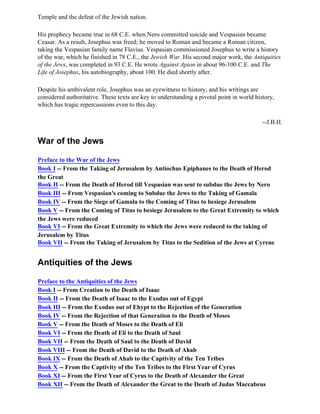 Temple and the defeat of the Jewish nation.

His prophecy became true in 68 C.E. when Nero committed suicide and Vespasian became
Ceasar. As a result, Josephus was freed; he moved to Roman and became a Roman citizen,
taking the Vespasian family name Flavius. Vespasian commissioned Josephus to write a history
of the war, which he finished in 78 C.E., the Jewish War. His second major work, the Antiquities
of the Jews, was completed in 93 C.E. He wrote Against Apion in about 96-100 C.E. and The
Life of Josephus, his autobiography, about 100. He died shortly after.

Despite his ambivalent role, Josephus was an eyewitness to history, and his writings are
considered authoritative. These texts are key to understanding a pivotal point in world history,
which has tragic repercussions even to this day.

                                                                                           --J.B.H.


War of the Jews

Preface to the War of the Jews
Book I -- From the Taking of Jerusalem by Antiochus Epiphanes to the Death of Herod
the Great
Book II -- From the Death of Herod till Vespasian was sent to subdue the Jews by Nero
Book III -- From Vespasian's coming to Subdue the Jews to the Taking of Gamala
Book IV -- From the Siege of Gamala to the Coming of Titus to besiege Jerusalem
Book V -- From the Coming of Titus to besiege Jerusalem to the Great Extremity to which
the Jews were reduced
Book VI -- From the Great Extremity to which the Jews were reduced to the taking of
Jerusalem by Titus
Book VII -- From the Taking of Jerusalem by Titus to the Sedition of the Jews at Cyrene


Antiquities of the Jews

Preface to the Antiquities of the Jews
Book I -- From Creation to the Death of Isaac
Book II -- From the Death of Isaac to the Exodus out of Egypt
Book III -- From the Exodus out of Ehypt to the Rejection of the Generation
Book IV -- From the Rejection of that Generation to the Death of Moses
Book V -- From the Death of Moses to the Death of Eli
Book VI -- From the Death of Eli to the Death of Saul
Book VII -- From the Death of Saul to the Death of David
Book VIII -- From the Death of David to the Death of Ahab
Book IX -- From the Death of Ahab to the Captivity of the Ten Tribes
Book X -- From the Captivity of the Ten Tribes to the First Year of Cyrus
Book XI -- From the First Year of Cyrus to the Death of Alexander the Great
Book XII -- From the Death of Alexander the Great to the Death of Judas Maccabeus
 
