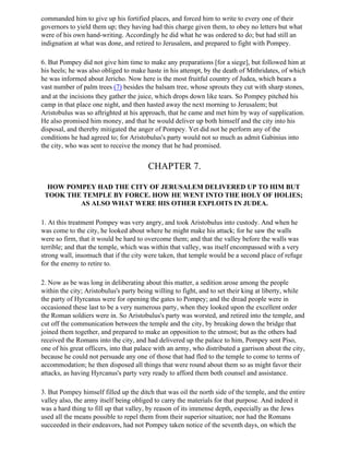 commanded him to give up his fortified places, and forced him to write to every one of their
governors to yield them up; they having had this charge given them, to obey no letters but what
were of his own hand-writing. Accordingly he did what he was ordered to do; but had still an
indignation at what was done, and retired to Jerusalem, and prepared to fight with Pompey.

6. But Pompey did not give him time to make any preparations [for a siege], but followed him at
his heels; he was also obliged to make haste in his attempt, by the death of Mithridates, of which
he was informed about Jericho. Now here is the most fruitful country of Judea, which bears a
vast number of palm trees (7) besides the balsam tree, whose sprouts they cut with sharp stones,
and at the incisions they gather the juice, which drops down like tears. So Pompey pitched his
camp in that place one night, and then hasted away the next morning to Jerusalem; but
Aristobulus was so aftrighted at his approach, that he came and met him by way of supplication.
He also promised him money, and that he would deliver up both himself and the city into his
disposal, and thereby mitigated the anger of Pompey. Yet did not he perform any of the
conditions he had agreed to; for Aristobulus's party would not so much as admit Gabinius into
the city, who was sent to receive the money that he had promised.


                                        CHAPTER 7.

  HOW POMPEY HAD THE CITY OF JERUSALEM DELIVERED UP TO HIM BUT
 TOOK THE TEMPLE BY FORCE. HOW HE WENT INTO THE HOLY OF HOLIES;
         AS ALSO WHAT WERE HIS OTHER EXPLOITS IN JUDEA.

1. At this treatment Pompey was very angry, and took Aristobulus into custody. And when he
was come to the city, he looked about where he might make his attack; for he saw the walls
were so firm, that it would be hard to overcome them; and that the valley before the walls was
terrible; and that the temple, which was within that valley, was itself encompassed with a very
strong wall, insomuch that if the city were taken, that temple would be a second place of refuge
for the enemy to retire to.

2. Now as be was long in deliberating about this matter, a sedition arose among the people
within the city; Aristobulus's party being willing to fight, and to set their king at liberty, while
the party of Hyrcanus were for opening the gates to Pompey; and the dread people were in
occasioned these last to be a very numerous party, when they looked upon the excellent order
the Roman soldiers were in. So Aristobulus's party was worsted, and retired into the temple, and
cut off the communication between the temple and the city, by breaking down the bridge that
joined them together, and prepared to make an opposition to the utmost; but as the others had
received the Romans into the city, and had delivered up the palace to him, Pompey sent Piso,
one of his great officers, into that palace with an army, who distributed a garrison about the city,
because he could not persuade any one of those that had fled to the temple to come to terms of
accommodation; he then disposed all things that were round about them so as might favor their
attacks, as having Hyrcanus's party very ready to afford them both counsel and assistance.

3. But Pompey himself filled up the ditch that was oil the north side of the temple, and the entire
valley also, the army itself being obliged to carry the materials for that purpose. And indeed it
was a hard thing to fill up that valley, by reason of its immense depth, especially as the Jews
used all the means possible to repel them from their superior situation; nor had the Romans
succeeded in their endeavors, had not Pompey taken notice of the seventh days, on which the
 