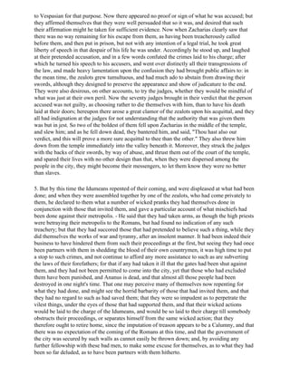 to Vespasian for that purpose. Now there appeared no proof or sign of what he was accused; but
they affirmed themselves that they were well persuaded that so it was, and desired that such
their affirmation might he taken for sufficient evidence. Now when Zacharias clearly saw that
there was no way remaining for his escape from them, as having been treacherously called
before them, and then put in prison, but not with any intention of a legal trial, he took great
liberty of speech in that despair of his life he was under. Accordingly he stood up, and laughed
at their pretended accusation, and in a few words confuted the crimes laid to his charge; after
which he turned his speech to his accusers, and went over distinctly all their transgressions of
the law, and made heavy lamentation upon the confusion they had brought public affairs to: in
the mean time, the zealots grew tumultuous, and had much ado to abstain from drawing their
swords, although they designed to preserve the appearance and show of judicature to the end.
They were also desirous, on other accounts, to try the judges, whether they would be mindful of
what was just at their own peril. Now the seventy judges brought in their verdict that the person
accused was not guilty, as choosing rather to die themselves with him, than to have his death
laid at their doors; hereupon there arose a great clamor of the zealots upon his acquittal, and they
all had indignation at the judges for not understanding that the authority that was given them
was but in jest. So two of the boldest of them fell upon Zacharias in the middle of the temple,
and slew him; and as he fell down dead, they bantered him, and said, "Thou hast also our
verdict, and this will prove a more sure acquittal to thee than the other." They also threw him
down from the temple immediately into the valley beneath it. Moreover, they struck the judges
with the backs of their swords, by way of abuse, and thrust them out of the court of the temple,
and spared their lives with no other design than that, when they were dispersed among the
people in the city, they might become their messengers, to let them know they were no better
than slaves.

5. But by this time the Idumeans repented of their coming, and were displeased at what had been
done; and when they were assembled together by one of the zealots, who had come privately to
them, he declared to them what a number of wicked pranks they had themselves done in
conjunction with those that invited them, and gave a particular account of what mischiefs had
been done against their metropolis. - He said that they had taken arms, as though the high priests
were betraying their metropolis to the Romans, but had found no indication of any such
treachery; but that they had succored those that had pretended to believe such a thing, while they
did themselves the works of war and tyranny, after an insolent manner. It had been indeed their
business to have hindered them from such their proceedings at the first, but seeing they had once
been partners with them in shedding the blood of their own countrymen, it was high time to put
a stop to such crimes, and not continue to afford any more assistance to such as are subverting
the laws of their forefathers; for that if any had taken it ill that the gates had been shut against
them, and they had not been permitted to come into the city, yet that those who had excluded
them have been punished, and Ananus is dead, and that almost all those people had been
destroyed in one night's time. That one may perceive many of themselves now repenting for
what they had done, and might see the horrid barbarity of those that had invited them, and that
they had no regard to such as had saved them; that they were so impudent as to perpetrate the
vilest things, under the eyes of those that had supported them, and that their wicked actions
would be laid to the charge of the Idumeans, and would be so laid to their charge till somebody
obstructs their proceedings, or separates himself from the same wicked action; that they
therefore ought to retire home, since the imputation of treason appears to be a Calumny, and that
there was no expectation of the coming of the Romans at this time, and that the government of
the city was secured by such walls as cannot easily be thrown down; and, by avoiding any
further fellowship with these bad men, to make some excuse for themselves, as to what they had
been so far deluded, as to have been partners with them hitherto.
 