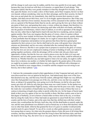 still the change in such cases may be sudden, and the Jews may quickly be at one again, either
because they may be tired out with their civil miseries, or repent them of such doings." But
Vespasian replied, that they were greatly mistaken in what they thought fit to be done, as those
that, upon the theater, love to make a show of their hands, and of their weapons, but do it at their
own hazard, without considering, what was for their advantage, and for their security; for that if
they now go and attack the city immediately, they shall but occasion their enemies to unite
together, and shall convert their force, now it is in its height, against themselves. But if they stay
a while, they shall have fewer enemies, because they will be consumed in this sedition: that God
acts as a general of the Romans better than he can do, and is giving the Jews up to them without
any pains of their own, and granting their army a victory without any danger; that therefore it is
their best way, while their enemies are destroying each other with their own hands, and falling
into the greatest of misfortunes, which is that of sedition, to sit still as spectators of the dangers
they run into, rather than to fight hand to hand with men that love murdering, and are mad one
against another. But if any one imagines that the glory of victory, when it is gotten without
fighting, will be more insipid, let him know this much, that a glorious success, quietly obtained,
is more profitable than the dangers of a battle; for we ought to esteem these that do what is
agreeable to temperance and prudence no less glorious than those that have gained great
reputation by their actions in war: that he shall lead on his army with greater force when their
enemies are diminished, and his own army refreshed after the continual labors they had
undergone. However, that this is not a proper time to propose to ourselves the glory of victory;
for that the Jews are not now employed in making of armor or building of walls, nor indeed in
getting together auxiliaries, while the advantage will be on their side who give them such
opportunity of delay; but that the Jews are vexed to pieces every day by their civil wars and
dissensions, and are under greater miseries than, if they were once taken, could be inflicted on
them by us. Whether therefore any one hath regard to what is for our safety, he ought to suffer
these Jews to destroy one another; or whether he hath regard to the greater glory of the action,
we ought by no means to meddle with those men, now they are afflicted with a distemper at
home; for should we now conquer them, it would be said the conquest was not owing to our
bravery, but to their sedition." (10)

3. And now the commanders joined in their approbation of what Vespasian had said, and it was
soon discovered how wise an opinion he had given. And indeed many there were of the Jews
that deserted every day, and fled away from the zealots, although their flight was very difficult,
since they had guarded every passage out of the city, and slew every one that was caught at
them, as taking it for granted they were going over to the Romans; yet did he who gave them
money get clear off, while he only that gave them none was voted a traitor. So the upshot was
this, that the rich purchased their flight by money, while none but the poor were slain. Along all
the roads also vast numbers of dead bodies lay in heaps, and even many of those that were so
zealous in deserting at length chose rather to perish within the city; for the hopes of burial made
death in their own city appear of the two less terrible to them. But these zealots came at last to
that degree of barbarity, as not to bestow a burial either on those slain in the city, or on those
that lay along the roads; but as if they had made an agreement to cancel both the laws of their
country and the laws of nature, and, at the same time that they defiled men with their wicked
actions, they would pollute the Divinity itself also, they left the dead bodies to putrefy under the
sun; and the same punishment was allotted to such as buried any as to those that deserted, which
was no other than death; while he that granted the favor of a grave to another would presently
stand in need of a grave himself. To say all in a word, no other gentle passion was so entirely
lost among them as mercy; for what were the greatest objects of pity did most of all irritate these
wretches, and they transferred their rage from the living to those that had been slain, and from
the dead to the living. Nay, the terror was so very great, that he who survived called them that
 