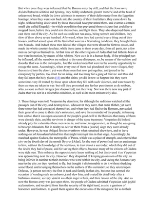 But when once they were informed that the Roman army lay still, and that the Jews were
divided between sedition and tyranny, they boldly undertook greater matters; and at the feast of
unleavened bread, which the Jews celebrate in memory of their deliverance from the Egyptian
bondage, when they were sent back into the country of their forefathers, they came down by
night, without being discovered by those that could have prevented them, and overran a certain
small city called Engaddi:--in which expedition they prevented those citizens that could have
stopped them, before they could arm themselves, and fight them. They also dispersed them, and
cast them out of the city. As for such as could not run away, being women and children, they
slew of them above seven hundred. Afterward, when they had carried every thing out of their
houses, and had seized upon all the fruits that were in a flourishing condition, they brought them
into Masada. And indeed these men laid all the villages that were about the fortress waste, and
made the whole country desolate; while there came to them every day, from all parts, not a few
men as corrupt as themselves. At that time all the other regions of Judea that had hitherto been at
rest were in motion, by means of the robbers. Now as it is in a human body, if the principal part
be inflamed, all the members are subject to the same distemper; so, by means of the sedition and
disorder that was in the metropolis,. had the wicked men that were in the country opportunity to
ravage the same. Accordingly, when every one of them had plundered their own villages, they
then retired into the desert; yet were these men that now got together, and joined in the
conspiracy by parties, too small for an army, and too many for a gang of thieves: and thus did
they fall upon the holy places (11) and the cities; yet did it now so happen that they were
sometimes very ill treated by those upon whom they fell with such violence, and were taken by
them as men are taken in war: but still they prevented any further punishment as do robbers,
who, as soon as their ravages [are discovered], run their way. Nor was there now any part of
Judea that was not in a miserable condition, as well as its most eminent city also.

3. These things were told Vespasian by deserters; for although the seditious watched all the
passages out of the city, and destroyed all, whosoever they were, that came thither, yet were
there some that had concealed themselves, and when they had fled to the Romans, persuaded
their general to come to their city's assistance, and save the remainder of the people; informing
him withal, that it was upon account of the people's good-will to the Romans that many of them
were already slain, and the survivors in danger of the same treatment. Vespasian did indeed
already pity the calamities these men were in, and arose, in appearance, as though he was going
to besiege Jerusalem, but in reality to deliver them from a [worse] siege they were already
under. However, he was obliged first to overthrow what remained elsewhere, and to leave
nothing out of Jerusalem behind him that might interrupt him in that siege. Accordingly, he
marched against Gadara, the metropolis of Perea, which was a place of strength, and entered that
city on the fourth day of the month Dystrus [Adar]; for the men of power had sent an embassage
to him, without the knowledge of the seditious, to treat about a surrender; which they did out of
the desire they had of peace, and for saving their effects, because many of the citizens of Gadara
were rich men. This embassy the opposite party knew nothing of, but discovered it as Vespasian
was approaching near the city. However, they despaired of keeping possession of the city, as
being inferior in number to their enemies who were within the city, and seeing the Romans very
near to the city; so they resolved to fly, but thought it dishonorable to do it without shedding
some blood, and revenging themselves on the authors of this surrender; so they seized upon
Dolesus, (a person not only the first in rank and family in that city, but one that seemed the
occasion of sending such an embassy,) and slew him, and treated his dead body after a
barbarous manner, so very violent was their anger at him, and then ran out of the city. And as
now the Roman army was just upon them, the people of Gadara admitted Vespasian with joyful
acclamations, and received from him the security of his right hand, as also a garrison of
horsemen and footmen, to guard them against the excursions of the runagates; for as to their
 
