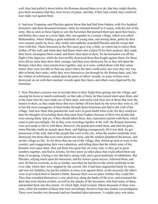 wall, they had pulled it down before the Romans desired them so to do, that they might thereby
give them assurance that they were lovers of peace, and that, if they had a mind, they could not
now make war against them.

4. And now Vespasian sent Placidus against those that had fled from Gadara, with five hundred
horsemen, and three thousand footmen, while he returned himself to Cesarea, with the rest of the
army. But as soon as these fugitives saw the horsemen that pursued them just upon their backs,
and before they came to a close fight, they ran together to a certain village, which was called
Bethennabris, where finding a great multitude of young men, and arming them, partly by their
own consent, partly by force, they rashly and suddenly assaulted Placidus and the troops that
were with him. These horsemen at the first onset gave way a little, as contriving to entice them
further off the wall; and when they had drawn them into a place fit for their purpose, they made
their horse encompass them round, and threw their darts at them. So the horsemen cut off the
flight of the fugitives, while the foot terribly destroyed those that fought against them; for those
Jews did no more than show their courage, and then were destroyed; for as they fell upon the
Romans when they were joined close together, and, as it were, walled about with their entire
armor, they were not able to find any place where the darts could enter, nor were they any way
able to break their ranks, while they were themselves run through by the Roman darts, and, like
the wildest of wild beasts, rushed upon the point of others' swords; so some of them were
destroyed, as cut with their enemies' swords upon their faces, and others were dispersed by the
horsemen.

5. Now Placidus's concern was to exclude them in their flight from getting into the village; and
causing his horse to march continually on that side of them, he then turned short upon them, and
at the same time his men made use of their darts, and easily took their aim at those that were the
nearest to them, as they made those that were further off turn back by the terror they were in, till
at last the most courageous of them brake through those horsemen and fled to the wall of the
village. And now those that guarded the wall were in great doubt what to do; for they could not
bear the thoughts of excluding those that came from Gadara, because of their own people that
were among them; and yet, if they should admit them, they expected to perish with them, which
came to pass accordingly; for as they were crowding together at the wall, the Roman horsemen
were just ready to fall in with them. However, the guards prevented them, and shut the gates,
when Placidus made an assault upon them, and fighting courageously till it was dark, he got
possession of the wall, and of the people that were in the city, when the useless multitude were
destroyed; but those that were more potent ran away, and the soldiers plundered the houses, and
set the village on fire. As for those that ran out of the village, they stirred up such as were in the
country, and exaggerating their own calamities, and telling them that the whole army of the
Romans were upon them, they put them into great fear on every side; so they got in great
numbers together, and fled to Jericho, for they knew no other place that could afford them any
hope of escaping, it being a city that had a strong wall, and a great multitude of inhabitants. But
Placidus, relying much upon his horsemen, and his former good success, followed them, and
slew all that he overtook, as far as Jordan; and when he had driven the whole multitude to the
river-side, where they were stopped by the current, (for it had been augmented lately by rains,
and was not fordable,) he put his soldiers in array over against them; so the necessity the others
were in provoked them to hazard a battle, because there was no place whither they could flee.
They then extended themselves a very great way along the banks of the river, and sustained the
darts that were thrown at them, as well as the attacks of the horsemen, who beat many of them,
and pushed them into the current. At which fight, hand to hand, fifteen thousand of them were
slain, while the number of those that were unwillingly forced to leap into Jordan was prodigious.
There were besides two thousand and two hundred taken prisoners. A mighty prey was taken
 