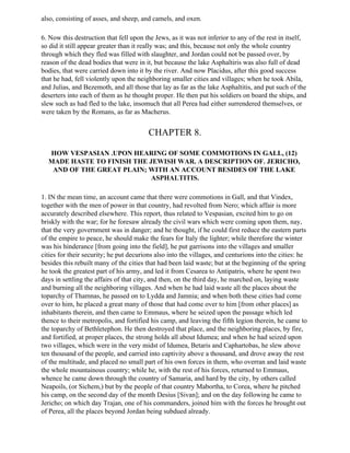 also, consisting of asses, and sheep, and camels, and oxen.

6. Now this destruction that fell upon the Jews, as it was not inferior to any of the rest in itself,
so did it still appear greater than it really was; and this, because not only the whole country
through which they fled was filled with slaughter, and Jordan could not be passed over, by
reason of the dead bodies that were in it, but because the lake Asphaltiris was also full of dead
bodies, that were carried down into it by the river. And now Placidus, after this good success
that he had, fell violently upon the neighboring smaller cities and villages; when he took Abila,
and Julias, and Bezemoth, and all those that lay as far as the lake Asphaltitis, and put such of the
deserters into each of them as he thought proper. He then put his soldiers on board the ships, and
slew such as had fled to the lake, insomuch that all Perea had either surrendered themselves, or
were taken by the Romans, as far as Macherus.


                                         CHAPTER 8.

  HOW VESPASIAN .UPON HEARING OF SOME COMMOTIONS IN GALL, (12)
  MADE HASTE TO FINISH THE JEWISH WAR. A DESCRIPTION OF. JERICHO,
   AND OF THE GREAT PLAIN; WITH AN ACCOUNT BESIDES OF THE LAKE
                            ASPHALTITIS.

1. IN the mean time, an account came that there were commotions in Gall, and that Vindex,
together with the men of power in that country, had revolted from Nero; which affair is more
accurately described elsewhere. This report, thus related to Vespasian, excited him to go on
briskly with the war; for he foresaw already the civil wars which were coming upon them, nay,
that the very government was in danger; and he thought, if he could first reduce the eastern parts
of the empire to peace, he should make the fears for Italy the lighter; while therefore the winter
was his hinderance [from going into the field], he put garrisons into the villages and smaller
cities for their security; he put decurions also into the villages, and centurions into the cities: he
besides this rebuilt many of the cities that had been laid waste; but at the beginning of the spring
he took the greatest part of his army, and led it from Cesarea to Antipatris, where he spent two
days in settling the affairs of that city, and then, on the third day, he marched on, laying waste
and burning all the neighboring villages. And when he had laid waste all the places about the
toparchy of Thamnas, he passed on to Lydda and Jamnia; and when both these cities had come
over to him, he placed a great many of those that had come over to him [from other places] as
inhabitants therein, and then came to Emmaus, where he seized upon the passage which led
thence to their metropolis, and fortified his camp, and leaving the fifth legion therein, he came to
the toparchy of Bethletephon. He then destroyed that place, and the neighboring places, by fire,
and fortified, at proper places, the strong holds all about Idumea; and when he had seized upon
two villages, which were in the very midst of Idumea, Betaris and Caphartobas, he slew above
ten thousand of the people, and carried into captivity above a thousand, and drove away the rest
of the multitude, and placed no small part of his own forces in them, who overran and laid waste
the whole mountainous country; while he, with the rest of his forces, returned to Emmaus,
whence he came down through the country of Samaria, and hard by the city, by others called
Neapoils, (or Sichem,) but by the people of that country Mabortha, to Corea, where he pitched
his camp, on the second day of the month Desius [Sivan]; and on the day following he came to
Jericho; on which day Trajan, one of his commanders, joined him with the forces he brought out
of Perea, all the places beyond Jordan being subdued already.
 