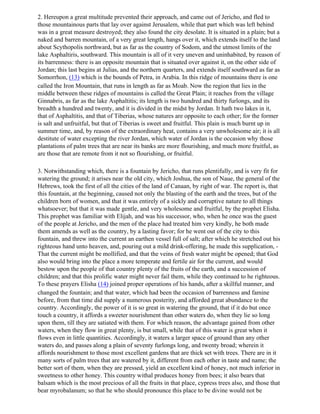 2. Hereupon a great multitude prevented their approach, and came out of Jericho, and fled to
those mountainous parts that lay over against Jerusalem, while that part which was left behind
was in a great measure destroyed; they also found the city desolate. It is situated in a plain; but a
naked and barren mountain, of a very great length, hangs over it, which extends itself to the land
about Scythopolis northward, but as far as the country of Sodom, and the utmost limits of the
lake Asphaltiris, southward. This mountain is all of it very uneven and uninhabited, by reason of
its barrenness: there is an opposite mountain that is situated over against it, on the other side of
Jordan; this last begins at Julias, and the northern quarters, and extends itself southward as far as
Somorrhon, (13) which is the bounds of Petra, in Arabia. In this ridge of mountains there is one
called the Iron Mountain, that runs in length as far as Moab. Now the region that lies in the
middle between these ridges of mountains is called the Great Plain; it reaches from the village
Ginnabris, as far as the lake Asphaltitis; its length is two hundred and thirty furlongs, and its
breadth a hundred and twenty, and it is divided in the midst by Jordan. It hath two lakes in it,
that of Asphaltitis, and that of Tiberias, whose natures are opposite to each other; for the former
is salt and unfruitful, but that of Tiberias is sweet and fruitful. This plain is much burnt up in
summer time, and, by reason of the extraordinary heat, contains a very unwholesome air; it is all
destitute of water excepting the river Jordan, which water of Jordan is the occasion why those
plantations of palm trees that are near its banks are more flourishing, and much more fruitful, as
are those that are remote from it not so flourishing, or fruitful.

3. Notwithstanding which, there is a fountain by Jericho, that runs plentifully, and is very fit for
watering the ground; it arises near the old city, which Joshua, the son of Naue, the general of the
Hebrews, took the first of all the cities of the land of Canaan, by right of war. The report is, that
this fountain, at the beginning, caused not only the blasting of the earth and the trees, but of the
children born of women, and that it was entirely of a sickly and corruptive nature to all things
whatsoever; but that it was made gentle, and very wholesome and fruitful, by the prophet Elisha.
This prophet was familiar with Elijah, and was his successor, who, when he once was the guest
of the people at Jericho, and the men of the place had treated him very kindly, he both made
them amends as well as the country, by a lasting favor; for he went out of the city to this
fountain, and threw into the current an earthen vessel full of salt; after which he stretched out his
righteous hand unto heaven, and, pouring out a mild drink-offering, he made this supplication, -
That the current might be mollified, and that the veins of fresh water might be opened; that God
also would bring into the place a more temperate and fertile air for the current, and would
bestow upon the people of that country plenty of the fruits of the earth, and a succession of
children; and that this prolific water might never fail them, while they continued to he righteous.
To these prayers Elisha (14) joined proper operations of his hands, after a skillful manner, and
changed the fountain; and that water, which had been the occasion of barrenness and famine
before, from that time did supply a numerous posterity, and afforded great abundance to the
country. Accordingly, the power of it is so great in watering the ground, that if it do but once
touch a country, it affords a sweeter nourishment than other waters do, when they lie so long
upon them, till they are satiated with them. For which reason, the advantage gained from other
waters, when they flow in great plenty, is but small, while that of this water is great when it
flows even in little quantities. Accordingly, it waters a larger space of ground than any other
waters do, and passes along a plain of seventy furlongs long, and twenty broad; wherein it
affords nourishment to those most excellent gardens that are thick set with trees. There are in it
many sorts of palm trees that are watered by it, different from each other in taste and name; the
better sort of them, when they are pressed, yield an excellent kind of honey, not much inferior in
sweetness to other honey. This country withal produces honey from bees; it also bears that
balsam which is the most precious of all the fruits in that place, cypress trees also, and those that
bear myrobalanum; so that he who should pronounce this place to be divine would not be
 