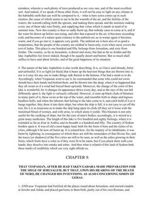 mistaken, wherein is such plenty of trees produced as are very rare, and of the must excellent
sort. And indeed, if we speak of those other fruits, it will not be easy to light on any climate in
the habitable earth that can well be compared to it, - what is here sown comes up in such
clusters; the cause of which seems to me to be the warmth of the air, and the fertility of the
waters; the warmth calling forth the sprouts, and making them spread, and the moisture making
every one of them take root firmly, and supplying that virtue which it stands in need of in
summer time. Now this country is then so sadly burnt up, that nobody cares to come at it; and if
the water be drawn up before sun-rising, and after that exposed to the air, it becomes exceeding
cold, and becomes of a nature quite contrary to the ambient air; as in winter again it becomes
warm; and if you go into it, it appears very gentle. The ambient air is here also of so good a
temperature, that the people of the country are clothed in linen-only, even when snow covers the
rest of Judea. This place is one hundred and fifty furlongs from Jerusalem, and sixty from
Jordan. The country, as far as Jerusalem, is desert and stony; but that as far as Jordan and the
lake Asphaltitis lies lower indeed, though it be equally desert and barren. But so much shall
suffice to have said about Jericho, and of the great happiness of its situation.

4. The nature of the lake Asphaltitis is also worth describing. It is, as I have said already, bitter
and unfruitful. It is so light [or thick] that it bears up the heaviest things that are thrown into it;
nor is it easy for any one to make things sink therein to the bottom, if he had a mind so to do.
Accordingly, when Vespasian went to see it, he commanded that some who could not swim
should have their hands tied behind them, and be thrown into the deep, when it so happened that
they all swam as if a wind had forced them upwards. Moreover, the change of the color of this
lake is wonderful, for it changes its appearance thrice every day; and as the rays of the sun fall
differently upon it, the light is variously reflected. However, it casts up black clods of bitumen
in many parts of it; these swim at the top of the water, and resemble both in shape and bigness
headless bulls; and when the laborers that belong to the lake come to it, and catch hold of it as it
hangs together, they draw it into their ships; but when the ship is full, it is not easy to cut off the
rest, for it is so tenacious as to make the ship hang upon its clods till they set it loose with the
menstrual blood of women, and with urine, to which alone it yields. This bitumen is not only
useful for the caulking of ships, but for the cure of men's bodies; accordingly, it is mixed in a
great many medicines. The length of this lake is five hundred and eighty furlongs, where it is
extended as far as Zoar in Arabia; and its breadth is a hundred and fifty. The country of Sodom
borders upon it. It was of old a most happy land, both for the fruits it bore and the riches of its
cities, although it be now all burnt up. It is related how, for the impiety of its inhabitants, it was
burnt by lightning; in consequence of which there are still the remainders of that Divine fire, and
the traces [or shadows] of the five cities are still to be seen, as well as the ashes growing in their
fruits; which fruits have a color as if they were fit to be eaten, but if you pluck them with your
hands, they dissolve into smoke and ashes. And thus what is related of this land of Sodom hath
these marks of credibility which our very sight affords us.


                                         CHAPTER 9.

THAT VESPASIAN, AFTER HE HAD TAKEN GADARA MADE PREPARATION FOR
 THE SIEGE OF JERUSALEM; BUT THAT, UPON HIS HEARING OF THE DEATH
 OF NERO, HE CHANGED HIS INTENTIONS. AS ALSO CONCERNING SIMON OF
                              GERAS.

1. AND now Vespasian had fortified all the places round about Jerusalem, and erected citadels
at Jericho and Adida, and placed garrisons in them both, partly out of his own Romans, and
 
