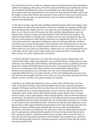 Jews abstain from all sorts of work on a religious account, and raised his bank, but restrained his
soldiers from fighting on those days; for the Jews only acted defensively on sabbath days. But as
soon as Pompey had filled up the valley, he erected high towers upon the bank, and brought
those engines which they had fetched from Tyre near to the wall, and tried to batter it down; and
the slingers of stones beat off those that stood above them, and drove them away; but the towers
on this side of the city made very great resistance, and were indeed extraordinary both for
largeness and magnificence.

4. Now here it was that, upon the many hardships which the Romans underwent, Pompey could
not but admire not only at the other instances of the Jews' fortitude, but especially that they did
not at all intermit their religious services, even when they were encompassed with darts on all
sides; for, as if the city were in full peace, their daily sacrifices and purifications, and every
branch of their religious worship, was still performed to God with the utmost exactness. Nor
indeed when the temple was actually taken, and they were every day slain about the altar, did
they leave off the instances of their Divine worship that were appointed by their law; for it was
in the third month of the siege before the Romans could even with great difficulty overthrow
one of the towers, and get into the temple. Now he that first of all ventured to get over the wall,
was Faustus Cornelius the son of Sylla; and next after him were two centurions, Furius and
Fabius; and every one of these was followed by a cohort of his own, who encompassed the Jews
on all sides, and slew them, some of them as they were running for shelter to the temple, and
others as they, for a while, fought in their own defense.

5. And now did many of the priests, even when they saw their enemies assailing them with
swords in their hands, without any disturbance, go on with their Divine worship, and were slain
while they were offering their drink-offerings, and burning their incense, as preferring the duties
about their worship to God before their own preservation. The greatest part of them were slain
by their own countrymen, of the adverse faction, and an innumerable multitude threw
themselves down precipices; nay, some there were who were so distracted among the
insuperable difficulties they were under, that they set fire to the buildings that were near to the
wall, and were burnt together with them. Now of the Jews were slain twelve thousand; but of the
Romans very few were slain, but a greater number was wounded.

6. But there was nothing that affected the nation so much, in the calamities they were then
under, as that their holy place, which had been hitherto seen by none, should be laid open to
strangers; for Pompey, and those that were about him, went into the temple itself (8) whither it
was not lawful for any to enter but the high priest, and saw what was reposited therein, the
candlestick with its lamps, and the table, and the pouring vessels, and the censers, all made
entirely of gold, as also a great quantity of spices heaped together, with two thousand talents of
sacred money. Yet did not he touch that money, nor any thing else that was there reposited; but
he commanded the ministers about the temple, the very next day after he had taken it, to cleanse
it, and to perform their accustomed sacrifices. Moreover, he made Hyrcanus high priest, as one
that not only in other respects had showed great alacrity, on his side, during the siege, but as he
had been the means of hindering the multitude that was in the country from fighting for
Aristobulus, which they were otherwise very ready to have done; by which means he acted the
part of a good general, and reconciled the people to him more by benevolence than by terror.
Now, among the Captives, Aristobulus's father-in-law was taken, who was also his uncle: so
those that were the most guilty he punished with decollatlon; but rewarded Faustus, and those
with him that had fought so bravely, with glorious presents, and laid a tribute upon the country,
and upon Jerusalem itself.
 
