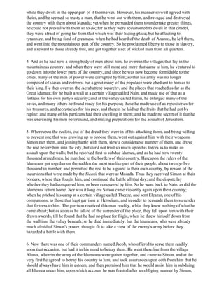 while they dwelt in the upper part of it themselves. However, his manner so well agreed with
theirs, and he seemed so trusty a man, that he went out with them, and ravaged and destroyed
the country with them about Masada; yet when he persuaded them to undertake greater things,
he could not prevail with them so to do; for as they were accustomed to dwell in that citadel,
they were afraid of going far from that which was their hiding-place; but he affecting to
tyrannize, and being fond of greatness, when he had heard of the death of Ananus, he left them,
and went into the mountainous part of the country. So he proclaimed liberty to those in slavery,
and a reward to those already free, and got together a set of wicked men from all quarters.

4. And as he had now a strong body of men about him, he overran the villages that lay in the
mountainous country, and when there were still more and more that came to him, he ventured to
go down into the lower parts of the country, and since he was now become formidable to the
cities, many of the men of power were corrupted by him; so that his army was no longer
composed of slaves and robbers, but a great many of the populace were obedient to him as to
their king. He then overran the Acrabattene toparchy, and the places that reached as far as the
Great Idumea; for he built a wall at a certain village called Nain, and made use of that as a
fortress for his own party's security; and at the valley called Paran, he enlarged many of the
caves, and many others he found ready for his purpose; these he made use of as repositories for
his treasures, and receptacles for his prey, and therein he laid up the fruits that he had got by
rapine; and many of his partizans had their dwelling in them; and he made no secret of it that he
was exercising his men beforehand, and making preparations for the assault of Jerusalem.

5. Whereupon the zealots, out of the dread they were in of his attacking them, and being willing
to prevent one that was growing up to oppose them, went out against him with their weapons.
Simon met them, and joining battle with them, slew a considerable number of them, and drove
the rest before him into the city, but durst not trust so much upon his forces as to make an
assault upon the walls; but he resolved first to subdue Idumea, and as he had now twenty
thousand armed men, he marched to the borders of their country. Hereupon the rulers of the
Idumeans got together on the sudden the most warlike part of their people, about twenty-five
thousand in number, and permitted the rest to be a guard to their own country, by reason of the
incursions that were made by the Sicarii that were at Masada. Thus they received Simon at their
borders, where they fought him, and continued the battle all that day; and the dispute lay
whether they had conquered him, or been conquered by him. So he went back to Nain, as did the
Idumeans return home. Nor was it long ere Simon came violently again upon their country;
when he pitched his camp at a certain village called Thecoe, and sent Eleazar, one of his
companions, to those that kept garrison at Herodium, and in order to persuade them to surrender
that fortress to him. The garrison received this man readily, while they knew nothing of what he
came about; but as soon as he talked of the surrender of the place, they fell upon him with their
drawn swords, till he found that he had no place for flight, when he threw himself down from
the wall into the valley beneath; so he died immediately: but the Idumeans, who were already
much afraid of Simon's power, thought fit to take a view of the enemy's army before they
hazarded a battle with them.

6. Now there was one of their commanders named Jacob, who offered to serve them readily
upon that occasion, but had it in his mind to betray them. He went therefore from the village
Alurus, wherein the army of the Idumeans were gotten together, and came to Simon, and at the
very first he agreed to betray his country to him, and took assurances upon oath from him that he
should always have him in esteem, and then promised him that he would assist him in subduing
all Idumea under him; upon which account he was feasted after an obliging manner by Simon,
 