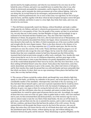 and elevated by his mighty promises; and when he was returned to his own men, he at first
belied the army of Simon, and said it was manifold more in number than what it was; after
which, he dexterously persuaded the commanders, and by degrees the whole multitude, to
receive Simon, and to surrender the whole government up to him without fighting. And as he
was doing this, he invited Simon by his messengers, and promised him to disperse the
Idumeans, which he performed also; for as soon as their army was nigh them, he first of all got
upon his horse, and fled, together with those whom he had corrupted; hereupon a terror fell upon
the whole multitude; and before it came to a close fight, they broke their ranks, and every one
retired to his own home.

7. Thus did Simon unexpectedly march into Idumea, without bloodshed, and made a sudden
attack upon the city Hebron, and took it; wherein he got possession of a great deal of prey, and
plundered it of a vast quantity of fruit. Now the people of the country say that it is an ancienter
city, not only than any in that country, but than Memphis in Egypt, and accordingly its age is
reckoned at two thousand and three hundred years. They also relate that it had been the
habitation of Abram, the progenitor of the Jews, after he had removed out of Mesopotamia; and
they say that his posterity descended from thence into Egypt, whose monuments are to this very
time showed in that small city; the fabric of which monuments are of the most excellent marble,
and wrought after the most elegant manner. There is also there showed, at the distance of six
furlongs from the city, a very large turpentine tree (17) and the report goes, that this tree has
continued ever since the creation of the world. Thence did Simon make his progress over all
Idumen, and did not only ravage the cities and villages, but lay waste the whole country; for,
besides those that were completely armed, he had forty thousand men that followed him,
insomuch that he had not provisions enough to suffice such a multitude. Now, besides this want
of provisions that he was in, he was of a barbarous disposition, and bore great anger at this
nation, by which means it came to pass that Idumea was greatly depopulated; and as one may
see all the woods behind despoiled of their leaves by locusts, after they have been there, so was
there nothing left behind Simon's army but a desert. Some places they burnt down, some they
utterly demolished, and whatsoever grew in the country, they either trod it down or fed upon it,
and by their marches they made the ground that was cultivated harder and more untractable than
that which was barren. In short, there was no sign remaining of those places that had been laid
waste, that ever they had had a being.

8. This success of Simon excited the zealots afresh; and though they were afraid to fight him
openly in a fair battle, yet did they lay ambushes in the passes, and seized upon his wife, with a
considerable number of her attendants; whereupon they came back to the city rejoicing, as if
they had taken Simon himself captive, and were in present expectation that he would lay down
his arms, and make supplication to them for his wife; but instead of indulging any merciful
affection, he grew very angry at them for seizing his beloved wife; so he came to the wall of
Jerusalem, and, like wild beasts when they are wounded, and cannot overtake those that
wounded them, he vented his spleen upon all persons that he met with. Accordingly, he caught
all those that were come out of the city gates, either to gather herbs or sticks, who were unarmed
and in years; he then tormented them and destroyed them, out of the immense rage he was in,
and was almost ready to taste the very flesh of their dead bodies. He also cut off the hands of a
great many, and sent them into the city to astonish his enemies, and in order to make the people
fall into a sedition, and desert those that had been the authors of his wife's seizure. He also
enjoined them to tell the people that Simon swore by the God of the universe, who sees all
things, that unless they will restore him his wife, he will break down their wall, and inflict the
like punishment upon all the citizens, without sparing any age, and without making any
distinction between the guilty and the innocent. These threatenings so greatly affrighted, not the
 