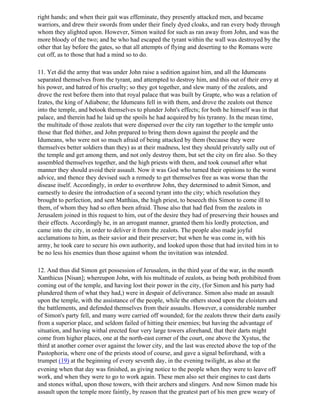 right hands; and when their gait was effeminate, they presently attacked men, and became
warriors, and drew their swords from under their finely dyed cloaks, and ran every body through
whom they alighted upon. However, Simon waited for such as ran away from John, and was the
more bloody of the two; and he who had escaped the tyrant within the wall was destroyed by the
other that lay before the gates, so that all attempts of flying and deserting to the Romans were
cut off, as to those that had a mind so to do.

11. Yet did the army that was under John raise a sedition against him, and all the Idumeans
separated themselves from the tyrant, and attempted to destroy him, and this out of their envy at
his power, and hatred of his cruelty; so they got together, and slew many of the zealots, and
drove the rest before them into that royal palace that was built by Grapte, who was a relation of
Izates, the king of Adiabene; the Idumeans fell in with them, and drove the zealots out thence
into the temple, and betook themselves to plunder John's effects; for both he himself was in that
palace, and therein had he laid up the spoils he had acquired by his tyranny. In the mean time,
the multitude of those zealots that were dispersed over the city ran together to the temple unto
those that fled thither, and John prepared to bring them down against the people and the
Idumeans, who were not so much afraid of being attacked by them (because they were
themselves better soldiers than they) as at their madness, lest they should privately sally out of
the temple and get among them, and not only destroy them, but set the city on fire also. So they
assembled themselves together, and the high priests with them, and took counsel after what
manner they should avoid their assault. Now it was God who turned their opinions to the worst
advice, and thence they devised such a remedy to get themselves free as was worse than the
disease itself. Accordingly, in order to overthrow John, they determined to admit Simon, and
earnestly to desire the introduction of a second tyrant into the city; which resolution they
brought to perfection, and sent Matthias, the high priest, to beseech this Simon to come ill to
them, of whom they had so often been afraid. Those also that had fled from the zealots in
Jerusalem joined in this request to him, out of the desire they had of preserving their houses and
their effects. Accordingly he, in an arrogant manner, granted them his lordly protection, and
came into the city, in order to deliver it from the zealots. The people also made joyful
acclamations to him, as their savior and their preserver; but when he was come in, with his
army, he took care to secure his own authority, and looked upon those that had invited him in to
be no less his enemies than those against whom the invitation was intended.

12. And thus did Simon get possession of Jerusalem, in the third year of the war, in the month
Xanthicus [Nisan]; whereupon John, with his multitude of zealots, as being both prohibited from
coming out of the temple, and having lost their power in the city, (for Simon and his party had
plundered them of what they had,) were in despair of deliverance. Simon also made an assault
upon the temple, with the assistance of the people, while the others stood upon the cloisters and
the battlements, and defended themselves from their assaults. However, a considerable number
of Simon's party fell, and many were carried off wounded; for the zealots threw their darts easily
from a superior place, and seldom failed of hitting their enemies; but having the advantage of
situation, and having withal erected four very large towers aforehand, that their darts might
come from higher places, one at the north-east corner of the court, one above the Xystus, the
third at another corner over against the lower city, and the last was erected above the top of the
Pastophoria, where one of the priests stood of course, and gave a signal beforehand, with a
trumpet (19) at the beginning of every seventh day, in the evening twilight, as also at the
evening when that day was finished, as giving notice to the people when they were to leave off
work, and when they were to go to work again. These men also set their engines to cast darts
and stones withal, upon those towers, with their archers and slingers. And now Simon made his
assault upon the temple more faintly, by reason that the greatest part of his men grew weary of
 