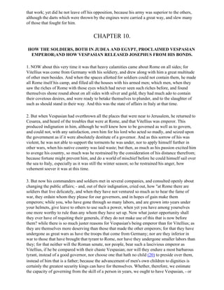 that work; yet did he not leave off his opposition, because his army was superior to the others,
although the darts which were thrown by the engines were carried a great way, and slew many
of those that fought for him.


                                      CHAPTER 10.

HOW THE SOLDIERS, BOTH IN JUDEA AND EGYPT, PROCLAIMED VESPASIAN
 EMPEROR;AND HOW VESPASIAN RELEASED JOSEPHUS FROM HIS BONDS.

1. NOW about this very time it was that heavy calamities came about Rome on all sides; for
Vitellius was come from Germany with his soldiery, and drew along with him a great multitude
of other men besides. And when the spaces allotted for soldiers could not contain them, he made
all Rome itself his camp, and filled all the houses with his armed men; which men, when they
saw the riches of Rome with those eyes which had never seen such riches before, and found
themselves shone round about on all sides with silver and gold, they had much ado to contain
their covetous desires, and were ready to betake themselves to plunder, and to the slaughter of
such as should stand in their way. And this was the state of affairs in Italy at that time.

2. But when Vespasian had overthrown all the places that were near to Jerusalem, he returned to
Cesarea, and heard of the troubles that were at Rome, and that Vitellius was emperor. This
produced indignation in him, although he well knew how to be governed as well as to govern,
and could not, with any satisfaction, own him for his lord who acted so madly, and seized upon
the government as if it were absolutely destitute of a governor. And as this sorrow of his was
violent, he was not able to support the torments he was under, nor to apply himself further in
other wars, when his native country was laid waste; but then, as much as his passion excited him
to avenge his country, so much was he restrained by the consideration of his distance therefrom;
because fortune might prevent him, and do a world of mischief before he could himself sail over
the sea to Italy, especially as it was still the winter season; so he restrained his anger, how
vehement soever it was at this time.

3. But now his commanders and soldiers met in several companies, and consulted openly about
changing the public affairs; - and, out of their indignation, cried out, how "at Rome there are
soldiers that live delicately, and when they have not ventured so much as to hear the fame of
war, they ordain whom they please for our governors, and in hopes of gain make them
emperors; while you, who have gone through so many labors, and are grown into years under
your helmets, give leave to others to use such a power, when yet you have among yourselves
one more worthy to rule than any whom they have set up. Now what juster opportunity shall
they ever have of requiting their generals, if they do not make use of this that is now before
them? while there is so much juster reasons for Vespasian's being emperor than for Vitellius; as
they are themselves more deserving than those that made the other emperors; for that they have
undergone as great wars as have the troops that come from Germany; nor are they inferior in
war to those that have brought that tyrant to Rome, nor have they undergone smaller labors than
they; for that neither will the Roman senate, nor people, bear such a lascivious emperor as
Vitellius, if he be compared with their chaste Vespasian; nor will they endure a most barbarous
tyrant, instead of a good governor, nor choose one that hath no child (20) to preside over them,
instead of him that is a father; because the advancement of men's own children to dignities is
certainly the greatest security kings can have for themselves. Whether, therefore, we estimate
the capacity of governing from the skill of a person in years, we ought to have Vespasian, - or
 
