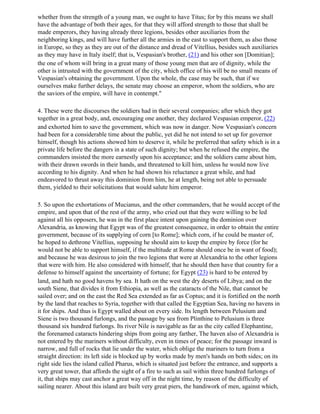 whether from the strength of a young man, we ought to have Titus; for by this means we shall
have the advantage of both their ages, for that they will afford strength to those that shall be
made emperors, they having already three legions, besides other auxiliaries from the
neighboring kings, and will have further all the armies in the east to support them, as also those
in Europe, so they as they are out of the distance and dread of Vitellius, besides such auxiliaries
as they may have in Italy itself; that is, Vespasian's brother, (21) and his other son [Domitian];
the one of whom will bring in a great many of those young men that are of dignity, while the
other is intrusted with the government of the city, which office of his will be no small means of
Vespasian's obtaining the government. Upon the whole, the case may be such, that if we
ourselves make further delays, the senate may choose an emperor, whom the soldiers, who are
the saviors of the empire, will have in contempt."

4. These were the discourses the soldiers had in their several companies; after which they got
together in a great body, and, encouraging one another, they declared Vespasian emperor, (22)
and exhorted him to save the government, which was now in danger. Now Vespasian's concern
had been for a considerable time about the public, yet did he not intend to set up for governor
himself, though his actions showed him to deserve it, while he preferred that safety which is in a
private life before the dangers in a state of such dignity; but when he refused the empire, the
commanders insisted the more earnestly upon his acceptance; and the soldiers came about him,
with their drawn swords in their hands, and threatened to kill him, unless he would now live
according to his dignity. And when he had shown his reluctance a great while, and had
endeavored to thrust away this dominion from him, he at length, being not able to persuade
them, yielded to their solicitations that would salute him emperor.

5. So upon the exhortations of Mucianus, and the other commanders, that he would accept of the
empire, and upon that of the rest of the army, who cried out that they were willing to be led
against all his opposers, he was in the first place intent upon gaining the dominion over
Alexandria, as knowing that Egypt was of the greatest consequence, in order to obtain the entire
government, because of its supplying of corn [to Rome]; which corn, if he could be master of,
he hoped to dethrone Vitellius, supposing he should aim to keep the empire by force (for he
would not be able to support himself, if the multitude at Rome should once be in want of food);
and because he was desirous to join the two legions that were at Alexandria to the other legions
that were with him. He also considered with himself, that he should then have that country for a
defense to himself against the uncertainty of fortune; for Egypt (23) is hard to be entered by
land, and hath no good havens by sea. It hath on the west the dry deserts of Libya; and on the
south Siene, that divides it from Ethiopia, as well as the cataracts of the Nile, that cannot be
sailed over; and on the east the Red Sea extended as far as Coptus; and it is fortified on the north
by the land that reaches to Syria, together with that called the Egyptian Sea, having no havens in
it for ships. And thus is Egypt walled about on every side. Its length between Pelusium and
Siene is two thousand furlongs, and the passage by sea from Plinthine to Pelusium is three
thousand six hundred furlongs. Its river Nile is navigable as far as the city called Elephantine,
the forenamed cataracts hindering ships from going any farther, The haven also of Alexandria is
not entered by the mariners without difficulty, even in times of peace; for the passage inward is
narrow, and full of rocks that lie under the water, which oblige the mariners to turn from a
straight direction: its left side is blocked up by works made by men's hands on both sides; on its
right side lies the island called Pharus, which is situated just before the entrance, and supports a
very great tower, that affords the sight of a fire to such as sail within three hundred furlongs of
it, that ships may cast anchor a great way off in the night time, by reason of the difficulty of
sailing nearer. About this island are built very great piers, the handiwork of men, against which,
 