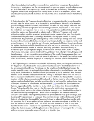 when the sea dashes itself, and its waves are broken against those boundaries, the navigation
becomes very troublesome, and the entrance through so narrow a passage is rendered dangerous;
yet is the haven itself, when you are got into it, a very safe one, and of thirty furlongs in
largeness; into which is brought what the country wants in order to its happiness, as also what
abundance the country affords more than it wants itself is hence distributed into all the habitable
earth.

6. Justly, therefore, did Vespasian desire to obtain that government, in order to corroborate his
attempts upon the whole empire; so he immediately sent to Tiberius Alexander, who was then
governor of Egypt and of Alexandria, and informed him what the army had put upon him, and
how he, being forced to accept of the burden of the government, was desirous to have him for
his confederate and supporter. Now as soon as ever Alexander had read this letter, he readily
obliged the legions and the multitude to take the oath of fidelity to Vespasian, both which
willingly complied with him, as already acquainted with the courage of the man, from that his
conduct in their neighborhood. Accordingly Vespasian, looking upon himself as already
intrusted with the government, got all things ready for his journey [to Rome]. Now fame carried
this news abroad more suddenly than one could have thought, that he was emperor over the east,
upon which every city kept festivals, and celebrated sacrifices and oblations for such good news;
the legions also that were in Mysia and Pannonia, who had been in commotion a little before, on
account of this insolent attempt of Vitellius, were very glad to take the oath of fidelity to
Vespasian, upon his coming to the empire. Vespasian then removed from Cesarea to Berytus,
where many embassages came to him from Syria, and many from other provinces, bringing with
them from every city crowns, and the congratulations of the people. Mucianus came also, who
was the president of the province, and told him with what alacrity the people [received the news
of his advancement], and how the people of every city had taken the oath of fidelity to him.

7. So Vespasian's good fortune succeeded to his wishes every where, and the public affairs were,
for the greatest part, already in his hands; upon which he considered that he had not arrived at
the government without Divine Providence, but that a righteous kind of fate had brought the
empire under his power; for as he called to mind the other signals, which had been a great many
every where, that foretold he should obtain the government, so did he remember what Josephus
had said to him when he ventured to foretell his coming to the empire while Nero was alive; so
he was much concerned that this man was still in bonds with him. He then called for Mucianus,
together with his other commanders and friends, and, in the first place, he informed them what a
valiant man Josephus had been, and what great hardships he had made him undergo in the siege
of Jotapata. After that he related those predictions of his (24) which he had then suspected as
fictions, suggested out of the fear he was in, but which had by time been demonstrated to be
Divine. "It is a shameful thing (said he) that this man, who hath foretold my coming to the
empire beforehand, and been the minister of a Divine message to me, should still be retained in
the condition of a captive or prisoner." So he called for Josephus, and commanded that he
should be set at liberty; whereupon the commanders promised themselves glorious things, froth
this requital Vespasian made to a stranger. Titus was then present with his father, and said, "O
father, it is but just that the scandal [of a prisoner] should be taken off Josephus, together with
his iron chain. For if we do not barely loose his bonds, but cut them to pieces, he will be like a
man that had never been bound at all." For that is the usual method as to such as have been
bound without a cause. This advice was agreed to by Vespasian also; so there came a man in,
and cut the chain to pieces; while Josephus received this testimony of his integrity for a reward,
and was moreover esteemed a person of credit as to futurities also.
 