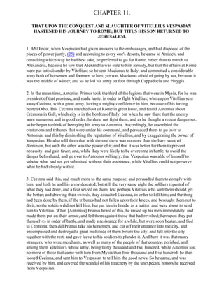 CHAPTER 11.

   THAT UPON THE CONQUEST AND SLAUGHTER OF VITELLIUS VESPASIAN
    HASTENED HIS JOURNEY TO ROME; BUT TITUS HIS SON RETURNED TO
                            JERUSALEM.

1. AND now, when Vespasian had given answers to the embassages, and had disposed of the
places of power justly, (25) and according to every one's deserts, he came to Antioch, and
consulting which way he had best take, he preferred to go for Rome, rather than to march to
Alexandria, because he saw that Alexandria was sure to him already, but that the affairs at Rome
were put into disorder by Vitellius; so he sent Mucianus to Italy, and committed a considerable
army both of horsemen and footmen to him; yet was Mucianus afraid of going by sea, because it
was the middle of winter, and so he led his army on foot through Cappadocia and Phrygia.

2. In the mean time, Antonius Primus took the third of the legions that were in Mysia, for he was
president of that province, and made haste, in order to fight Vitellius; whereupon Vitellius sent
away Cecinna, with a great army, having a mighty confidence in him, because of his having
beaten Otho. This Cecinna marched out of Rome in great haste, and found Antonius about
Cremona in Gall, which city is in the borders of Italy; but when he saw there that the enemy
were numerous and in good order, he durst not fight them; and as he thought a retreat dangerous,
so he began to think of betraying his army to Antonius. Accordingly, he assembled the
centurions and tribunes that were under his command, and persuaded them to go over to
Antonius, and this by diminishing the reputation of Vitellius, and by exaggerating the power of
Vespasian. He also told them that with the one there was no more than the bare name of
dominion, but with the other was the power of it; and that it was better for them to prevent
necessity, and gain favor, and, while they were likely to be overcome in battle, to avoid the
danger beforehand, and go over to Antonius willingly; that Vespasian was able of himself to
subdue what had not yet submitted without their assistance, while Vitellius could not preserve
what he had already with it.

3. Cecinna said this, and much more to the same purpose, and persuaded them to comply with
him; and both he and his army deserted; but still the very same night the soldiers repented of
what they had done, and a fear seized on them, lest perhaps Vitellius who sent them should get
the better; and drawing their swords, they assaulted Cecinna, in order to kill him; and the thing
had been done by them, if the tribunes had not fallen upon their knees, and besought them not to
do it; so the soldiers did not kill him, but put him in bonds, as a traitor, and were about to send
him to Vitellius. When [Antonius] Primus heard of this, he raised up his men immediately, and
made them put on their armor, and led them against those that had revolted; hereupon they put
themselves in order of battle, and made a resistance for a while, but were soon beaten, and fled
to Cremona; then did Primus take his horsemen, and cut off their entrance into the city, and
encompassed and destroyed a great multitude of them before the city, and fell into the city
together with the rest, and gave leave to his soldiers to plunder it. And here it was that many
strangers, who were merchants, as well as many of the people of that country, perished, and
among them Vitellius's whole army, being thirty thousand and two hundred, while Antonius lost
no more of those that came with him from Mysia than four thousand and five hundred: he then
loosed Cecinna, and sent him to Vespasian to tell him the good news. So he came, and was
received by him, and covered the scandal of his treachery by the unexpected honors he received
from Vespasian.
 