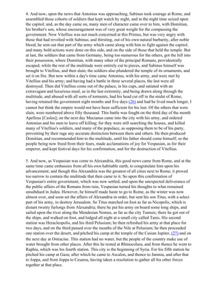 4. And now, upon the news that Antonius was approaching, Sabinus took courage at Rome, and
assembled those cohorts of soldiers that kept watch by night, and in the night time seized upon
the capitol; and, as the day came on, many men of character came over to him, with Domitian,
his brother's son, whose encouragement was of very great weight for the compassing the
government. Now Vitellius was not much concerned at this Primus, but was very angry with
those that had revolted with Sabinus; and thirsting, out of his own natural barbarity, after noble
blood, he sent out that part of the army which came along with him to fight against the capitol;
and many bold actions were done on this side, and on the side of those that held the temple. But
at last, the soldiers that came from Germany, being too numerous for the others, got the hill into
their possession, where Domitian, with many other of the principal Romans, providentially
escaped, while the rest of the multitude were entirely cut to pieces, and Sabinus himself was
brought to Vitellius, and then slain; the soldiers also plundered the temple of its ornaments, and
set it on fire. But now within a day's time came Antonius, with his army, and were met by
Vitellius and his army; and having had a battle in three several places, the last were all
destroyed. Then did Vitellius come out of the palace, in his cups, and satiated with an
extravagant and luxurious meal, as in the last extremity, and being drawn along through the
multitude, and abused with all sorts of torments, had his head cut off in the midst of Rome,
having retained the government eight months and five days (26) and had he lived much longer, I
cannot but think the empire would not have been sufficient for his lust. Of the others that were
slain, were numbered above fifty thousand. This battle was fought on the third day of the month
Apelleus [Casleu]; on the next day Mucianus came into the city with his army, and ordered
Antonius and his men to leave off killing; for they were still searching the houses, and killed
many of Vitellius's soldiers, and many of the populace, as supposing them to be of his party,
preventing by their rage any accurate distinction between them and others. He then produced
Domitian, and recommended him to the multitude, until his father should come himself; so the
people being now freed from their fears, made acclamations of joy for Vespasian, as for their
emperor, and kept festival days for his confirmation, and for the destruction of Vitellius.

5. And now, as Vespasian was come to Alexandria, this good news came from Rome, and at the
same time came embassies from all his own habitable earth, to congratulate him upon his
advancement; and though this Alexandria was the greatest of all cities next to Rome, it proved
too narrow to contain the multitude that then came to it. So upon this confirmation of
Vespasian's entire government, which was now settled, and upon the unexpected deliverance of
the public affairs of the Romans from ruin, Vespasian turned his thoughts to what remained
unsubdued in Judea. However, he himself made haste to go to Rome, as the winter was now
almost over, and soon set the affairs of Alexandria in order, but sent his son Titus, with a select
part of his army, to destroy Jerusalem. So Titus marched on foot as far as Nicopolis, which is
distant twenty furlongs from Alexandria; there he put his army on board some long ships, and
sailed upon the river along the Mendesian Nomus, as far as the city Tumuis; there he got out of
the ships, and walked on foot, and lodged all night at a small city called Tanis. His second
station was Heracleopolis, and his third Pelusium; he then refreshed his army at that place for
two days, and on the third passed over the mouths of the Nile at Pelusium; he then proceeded
one station over the desert, and pitched his camp at the temple of the Casian Jupiter, (27) and on
the next day at Ostracine. This station had no water, but the people of the country make use of
water brought from other places. After this he rested at Rhinocolura, and from thence he went to
Raphia, which was his fourth station. This city is the beginning of Syria. For his fifth station he
pitched his camp at Gaza; after which he came to Ascalon, and thence to Jamnia, and after that
to Joppa, and from Joppa to Cesarea, having taken a resolution to gather all his other forces
together at that place.
 