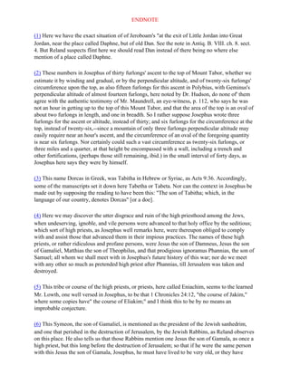 ENDNOTE

(1) Here we have the exact situation of of Jeroboam's "at the exit of Little Jordan into Great
Jordan, near the place called Daphne, but of old Dan. See the note in Antiq. B. VIII. ch. 8. sect.
4. But Reland suspects flint here we should read Dan instead of there being no where else
mention of a place called Daphne.

(2) These numbers in Josephus of thirty furlongs' ascent to the top of Mount Tabor, whether we
estimate it by winding and gradual, or by the perpendicular altitude, and of twenty-six furlongs'
circumference upon the top, as also fifteen furlongs for this ascent in Polybius, with Geminus's
perpendicular altitude of almost fourteen furlongs, here noted by Dr. Hudson, do none of' them
agree with the authentic testimony of Mr. Maundrell, an eye-witness, p. 112, who says he was
not an hour in getting up to the top of this Mount Tabor, and that the area of the top is an oval of
about two furlongs in length, and one in breadth. So I rather suppose Josephus wrote three
furlongs for the ascent or altitude, instead of thirty; and six furlongs for the circumference at the
top, instead of twenty-six,--since a mountain of only three furlongs perpendicular altitude may
easily require near an hour's ascent, and the circumference of an oval of the foregoing quantity
is near six furlongs. Nor certainly could such a vast circumference as twenty-six furlongs, or
three miles and a quarter, at that height be encompassed with a wall, including a trench and
other fortifications, (perhaps those still remaining, ibid.) in the small interval of forty days, as
Josephus here says they were by himself.

(3) This name Dorcas in Greek, was Tabitha in Hebrew or Syriac, as Acts 9:36. Accordingly,
some of the manuscripts set it down here Tabetha or Tabeta. Nor can the context in Josephus be
made out by supposing the reading to have been this: "The son of Tabitha; which, in the
language of our country, denotes Dorcas" [or a doe].

(4) Here we may discover the utter disgrace and ruin of the high priesthood among the Jews,
when undeserving, ignoble, and vile persons were advanced to that holy office by the seditious;
which sort of high priests, as Josephus well remarks here, were thereupon obliged to comply
with and assist those that advanced them in their impious practices. The names of these high
priests, or rather ridiculous and profane persons, were Jesus the son of Damneus, Jesus the son
of Gamaliel, Matthias the son of Theophilus, and that prodigious ignoramus Phannias, the son of
Samuel; all whom we shall meet with in Josephus's future history of this war; nor do we meet
with any other so much as pretended high priest after Phannias, till Jerusalem was taken and
destroyed.

(5) This tribe or course of the high priests, or priests, here called Eniachim, seems to the learned
Mr. Lowth, one well versed in Josephus, to be that 1 Chronicles 24:12, "the course of Jakim,"
where some copies have" the course of Eliakim;" and I think this to be by no means an
improbable conjecture.

(6) This Symeon, the son of Gamaliel, is mentioned as the president of the Jewish sanhedrim,
and one that perished in the destruction of Jerusalem, by the Jewish Rabbins, as Reland observes
on this place. He also tells us that those Rabbins mention one Jesus the son of Gamala, as once a
high priest, but this long before the destruction of Jerusalem; so that if he were the same person
with this Jesus the son of Gamala, Josephus, he must have lived to be very old, or they have
 