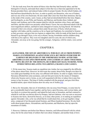 7. He also took away from the nation all those cities that they had formerly taken, and that
belonged to Celesyria, and made them subject to him that was at that time appointed to be the
Roman president there; and reduced Judea within its proper bounds. He also rebuilt Gadara, (9)
that had been demolished by the Jews, in order to gratify one Demetrius, who was of Gadara,
and was one of his own freed-men. He also made other cities free from their dominion, that lay
in the midst of the country, such, I mean, as they had not demolished before that time; Hippos,
and Scythopolis, as also Pella, and Samaria, and Marissa; and besides these Ashdod, and
Jamnia, and Arethusa; and in like manner dealt he with the maritime cities, Gaza, and Joppa,
and Dora, and that which was anciently called Strato's Tower, but was afterward rebuilt with the
most magnificent edifices, and had its name changed to Cesarea, by king Herod. All which he
restored to their own citizens, and put them under the province of Syria; which province,
together with Judea, and the countries as far as Egypt and Euphrates, he committed to Scaurus
as their governor, and gave him two legions to support him; while he made all the haste he could
himself to go through Cilicia, in his way to Rome, having Aristobulus and his children along
with him as his captives. They were two daughters and two sons; the one of which sons,
Alexander, ran away as he was going; but the younger, Antigonus, with his sisters, were carried
to Rome.


                                      CHAPTER 8.

 ALEXANDER, THE SON OF ARISTOBULUS, WHO RAN AWAY FROM POMPEY,
  MAKES AN EXPEDITION AGAINST HYRCANUS; BUT BEING OVERCOME BY
     GABINIUS HE DELIVERS UP THE FORTRESSES TO HIM. AFTER THIS
 ARISTOBULUS ESCAPES FROM ROME AND GATHERS AN ARMY TOGETHER;
BUT BEING BEATEN BY THE ROMANS, HE IS BROUGHT BACK TO ROME; WITH
      OTHER THINGS RELATING TO GABINIUS, CRASSUS AND CASSIUS.

1. IN the mean time, Scaurus made an expedition into Arabia, but was stopped by the difficulty
of the places about Petra. However, he laid waste the country about Pella, though even there he
was under great hardship; for his army was afflicted with famine. In order to supply which want,
Hyrcanus afforded him some assistance, and sent him provisions by the means of Antipater;
whom also Scaurus sent to Aretas, as one well acquainted with him, to induce him to pay him
money to buy his peace. The king of Arabia complied with the proposal, and gave him three
hundred talents; upon which Scaurus drew his army out of Arabia (10)

2. But as for Alexander, that son of Aristobulus who ran away from Pompey, in some time he
got a considerable band of men together, and lay heavy upon Hyrcanus, and overran Judea, and
was likely to overturn him quickly; and indeed he had come to Jerusalem, and had ventured to
rebuild its wall that was thrown down by Pompey, had not Gabinius, who was sent as successor
to Scaurus into Syria, showed his bravery, as in many other points, so in making an expedition
against Alexander; who, as he was afraid that he would attack him, so he got together a large
army, composed of ten thousand armed footmen, and fifteen hundred horsemen. He also built
walls about proper places; Alexandrium, and Hyrcanium, and Machorus, that lay upon the
mountains of Arabia.

3. However, Gabinius sent before him Marcus Antonius, and followed himself with his whole
army; but for the select body of soldiers that were about Antipater, and another body of Jews
 