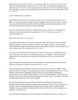 other authors. See Luke 6:12; Acts 16:13, 16; Antiq. B. XIV. ch. 10. sect. 23; his Life, sect. 51.
"In qua te quero proseucha?" Juvenal Sat. III. yet. 296. They were situated sometimes by the
sides of rivers, Acts 16:13, or by the sea-side, Antiq. B. XIV. ch. 10. sect. 23. So did the seventy-
two interpreters go to pray every morning by the sea-side before they went to their work, B. XII.
ch. 2. sect. 12.

(12) Gr. Galatia, and so everywhere.

(13) Whether this Somorrhon, or Somorrha, ought not to be here written Gomorrha, as some
MSS. in a manner have it, (for the place meant by Josephus seems to be near Segor, or Zoar, at
the very south of the Dead Sea, hard by which stood Sodom and Gomorrha,) cannot now be
certainly determined, but seems by no means improbable.

(14) This excellent prayer of Elisha is wanting in our copies, 2 Kings 2:21, 22, though it be
referred to also in the Apostolical Constitutions, B. VII. ch. 37., and the success of it is
mentioned in them all.

(15) See the note on B. V. ch. 13. sect. 6.

(16) Of these Roman affairs and tumults under Galba, Otho, and Vitellius, here only touched
upon by Josephus, see Tacitus, Suelonius, and Dio, more largely. However, we may observe
with Ottius, that Josephus writes the name of the second of them not Otto, with many others, but
Otho, with the coins. See also the note on ch. 11. sect. 4.

(17) Some of the ancients call this famous tree, or grove, an oak others, a turpentine tree, or
grove. It has been very famous in all the past ages, and is so, I suppose, at this day; and that
particularly for an eminent mart or meeting of merchants there every year, as the travelers
inform us.

(18) Puetonius differs hardly three days from Josephus, and says Otho perished on the ninety-
fifth day of his reign. In Anthon. See the note on ch. 11. sect. 4.

(19) This beginning and ending the observation of the Jewish seventh day, or sabbath, with a
priest's blowing of a trumpet, is remarkable, and no where else mentioned, that I know of. Nor is
Reland's conjecture here improbable, that this was the very place that has puzzled our
commentators so long, called "Musach Sabbati," the "Covert of the Sabbath," if that be the true
reading, 2 Kings 16:18, because here the proper priest stood dry, under a "covering," to proclaim
the beginning and ending of every Jewish sabbath.

(20) The Roman authors that now remain say Vitellius had children, whereas Josephus
introduces here the Roman soldiers in Judea saying he had none. Which of these assertions was
the truth I know not. Spanheim thinks he hath given a peculiar reason for calling Vitellius
"childless," though he really had children, Diss. de Num. p. 649, 650; to which it appears very
difficult to give our assent.

(21) This brother of Vespasian was Flavius Sabinus, as Suetonius informs us, in Vitell. sect. 15,
 