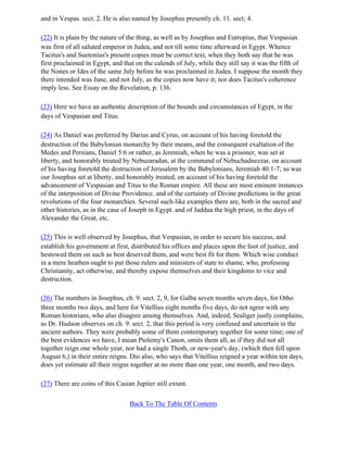 and in Vespas. sect. 2. He is also named by Josephus presently ch. 11. sect; 4.

(22) It is plain by the nature of the thing, as well as by Josephus and Eutropius, that Vespasian
was first of all saluted emperor in Judea, and not till some time afterward in Egypt. Whence
Tacitus's and Suetonius's present copies must be correct text, when they both say that he was
first proclaimed in Egypt, and that on the calends of July, while they still say it was the fifth of
the Nones or Ides of the same July before he was proclaimed in Judea. I suppose the month they
there intended was June, and not July, as the copies now have it; nor does Tacitus's coherence
imply less. See Essay on the Revelation, p. 136.

(23) Here we have an authentic description of the bounds and circumstances of Egypt, in the
days of Vespasian and Titus.

(24) As Daniel was preferred by Darius and Cyrus, on account of his having foretold the
destruction of the Babylonian monarchy by their means, and the consequent exaltation of the
Medes and Persians, Daniel 5:6 or rather, as Jeremiah, when he was a prisoner, was set at
liberty, and honorably treated by Nebuzaradan, at the command of Nebuchadnezzar, on account
of his having foretold the destruction of Jerusalem by the Babylonians, Jeremiah 40:1-7; so was
our Josephus set at liberty, and honorably treated, on account of his having foretold the
advancement of Vespasian and Titus to the Roman empire. All these are most eminent instances
of the interposition of Divine Providence. and of the certainty of Divine predictions in the great
revolutions of the four monarchies. Several such-like examples there are, both in the sacred and
other histories, as in the case of Joseph in Egypt. and of Jaddua the high priest, in the days of
Alexander the Great, etc.

(25) This is well observed by Josephus, that Vespasian, in order to secure his success, and
establish his government at first, distributed his offices and places upon the foot of justice, and
bestowed them on such as best deserved them, and were best fit for them. Which wise conduct
in a mere heathen ought to put those rulers and ministers of state to shame, who, professing
Christianity, act otherwise, and thereby expose themselves and their kingdoms to vice and
destruction.

(26) The numbers in Josephus, ch. 9. sect. 2, 9, for Galba seven months seven days, for Otho
three months two days, and here for Vitellius eight months five days, do not agree with any
Roman historians, who also disagree among themselves. And, indeed, Sealiger justly complains,
as Dr. Hudson observes on ch. 9. sect. 2, that this period is very confused and uncertain in the
ancient authors. They were probably some of them contemporary together for some time; one of
the best evidences we have, I mean Ptolemy's Canon, omits them all, as if they did not all
together reign one whole year, nor had a single Thoth, or new-year's day, (which then fell upon
August 6,) in their entire reigns. Dio also, who says that Vitellius reigned a year within ten days,
does yet estimate all their reigns together at no more than one year, one month, and two days.

(27) There are coins of this Casian Jupiter still extant.

                                  Back To The Table Of Contents
 