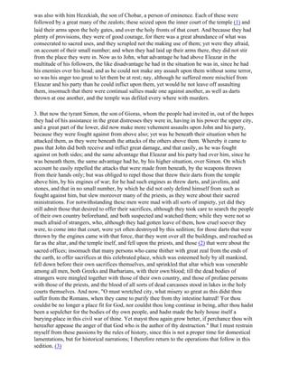 was also with him Hezekiah, the son of Chobar, a person of eminence. Each of these were
followed by a great many of the zealots; these seized upon the inner court of the temple (1) and
laid their arms upon the holy gates, and over the holy fronts of that court. And because they had
plenty of provisions, they were of good courage, for there was a great abundance of what was
consecrated to sacred uses, and they scrupled not the making use of them; yet were they afraid,
on account of their small number; and when they had laid up their arms there, they did not stir
from the place they were in. Now as to John, what advantage he had above Eleazar in the
multitude of his followers, the like disadvantage he had in the situation he was in, since he had
his enemies over his head; and as he could not make any assault upon them without some terror,
so was his anger too great to let them be at rest; nay, although he suffered more mischief from
Eleazar and his party than he could inflict upon them, yet would he not leave off assaulting
them, insomuch that there were continual sallies made one against another, as well as darts
thrown at one another, and the temple was defiled every where with murders.

3. But now the tyrant Simon, the son of Gioras, whom the people had invited in, out of the hopes
they had of his assistance in the great distresses they were in, having in his power the upper city,
and a great part of the lower, did now make more vehement assaults upon John and his party,
because they were fought against from above also; yet was he beneath their situation when he
attacked them, as they were beneath the attacks of the others above them. Whereby it came to
pass that John did both receive and inflict great damage, and that easily, as he was fought
against on both sides; and the same advantage that Eleazar and his party had over him, since he
was beneath them, the same advantage had he, by his higher situation, over Simon. On which
account he easily repelled the attacks that were made from beneath, by the weapons thrown
from their hands only; but was obliged to repel those that threw their darts from the temple
above him, by his engines of war; for he had such engines as threw darts, and javelins, and
stones, and that in no small number, by which he did not only defend himself from such as
fought against him, but slew moreover many of the priests, as they were about their sacred
ministrations. For notwithstanding these men were mad with all sorts of impiety, yet did they
still admit those that desired to offer their sacrifices, although they took care to search the people
of their own country beforehand, and both suspected and watched them; while they were not so
much afraid of strangers, who, although they had gotten leave of them, how cruel soever they
were, to come into that court, were yet often destroyed by this sedition; for those darts that were
thrown by the engines came with that force, that they went over all the buildings, and reached as
far as the altar, and the temple itself, and fell upon the priests, and those (2) that were about the
sacred offices; insomuch that many persons who came thither with great zeal from the ends of
the earth, to offer sacrifices at this celebrated place, which was esteemed holy by all mankind,
fell down before their own sacrifices themselves, and sprinkled that altar which was venerable
among all men, both Greeks and Barbarians, with their own blood; till the dead bodies of
strangers were mingled together with those of their own country, and those of profane persons
with those of the priests, and the blood of all sorts of dead carcasses stood in lakes in the holy
courts themselves. And now, "O must wretched city, what misery so great as this didst thou
suffer from the Romans, when they came to purify thee from thy intestine hatred! 'For thou
couldst be no longer a place fit for God, nor couldst thou long continue in being, after thou hadst
been a sepulcher for the bodies of thy own people, and hadst made the holy house itself a
burying-place in this civil war of thine. Yet mayst thou again grow better, if perchance thou wilt
hereafter appease the anger of that God who is the author of thy destruction." But I must restrain
myself from these passions by the rules of history, since this is not a proper time for domestical
lamentations, but for historical narrations; I therefore return to the operations that follow in this
sedition. (3)
 