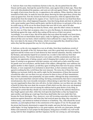 4. And now there were three treacherous factions in the city, the one parted from the other.
Eleazar and his party, that kept the sacred first-fruits, came against John in their cups. Those that
were with John plundered the populace, and went out with zeal against Simon. This Simon had
his supply of provisions from the city, in opposition to the seditious. When, therefore, John was
assaulted on both sides, he made his men turn about, throwing his darts upon those citizens that
came up against him, from the cloisters he had in his possession, while he opposed those that
attacked him from the temple by his engines of war. And if at any time he was freed from those
that were above him, which happened frequently, from their being drunk and tired, he sallied out
with a great number upon Simon and his party; and this he did always in such parts of the city as
he could come at, till he set on fire those houses that were full of corn, and of all other
provisions. (4) The same thing was done by Simon, when, upon the other's retreat, he attacked
the city also; as if they had, on purpose, done it to serve the Romans, by destroying what the city
had laid up against the siege, and by thus cutting off the nerves of their own power.
Accordingly, it so came to pass, that all the places that were about the temple were burnt down,
and were become an intermediate desert space, ready for fighting on both sides of it; and that
almost all that corn was burnt, which would have been sufficient for a siege of many years. So
they were taken by the means of the famine, which it was impossible they should have been,
unless they had thus prepared the way for it by this procedure.

5. And now, as the city was engaged in a war on all sides, from these treacherous crowds of
wicked men, the people of the city, between them, were like a great body torn in pieces. The
aged men and the women were in such distress by their internal calamities, that they wished for
the Romans, and earnestly hoped for an external war, in order to their delivery from their
domestical miseries. The citizens themselves were under a terrible consternation and fear; nor
had they any opportunity of taking counsel, and of changing their conduct; nor were there any
hopes of coming to an agreement with their enemies; nor could such as had a mind flee away;
for guards were set at all places, and the heads of the robbers, although they were seditious one
against another in other respects, yet did they agree in killing those that were for peace with the
Romans, or were suspected of an inclination to desert them, as their common enemies. They
agreed in nothing but this, to kill those that were innocent. The noise also of those that were
fighting was incessant, both by day and by night; but the lamentations of those that mourned
exceeded the other; nor was there ever any occasion for them to leave off their lamentations,
because their calamities came perpetually one upon another, although the deep consternation
they were in prevented their outward wailing; but being constrained by their fear to conceal their
inward passions, they were inwardly tormented, without daring to open their lips in groans. :Nor
was any regard paid to those that were still alive, by their relations; nor was there any care taken
of burial for those that were dead; the occasion of both which was this, that every one despaired
of himself; for those that were not among the seditious had no great desires of any thing, as
expecting for certain that they should very soon be destroyed; but for the seditious themselves,
they fought against each other, while they trod upon the dead bodies as they lay heaped one
upon another, and taking up a mad rage from those dead bodies that were under their feet,
became the fiercer thereupon. They, moreover, were still inventing somewhat or other that was
pernicious against themselves; and when they had resolved upon any thing, they executed it
without mercy, and omitted no method of torment or of barbarity. Nay, John abused the sacred
materials, (5) and employed them in the construction of his engines of war; for the people and
the priests had formerly determined to support the temple, and raise the holy house twenty
cubits higher; for king Agrippa had at a very great expense, and with very great pains, brought
thither such materials as were proper for that purpose, being pieces of timber very well worth
seeing, both for their straightness and their largeness; but the war coming on, and interrupting
 