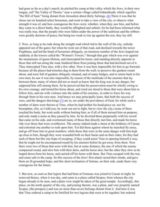 had gone as far as a day's march, he pitched his camp at that valley which the Jews, in their own
tongue, call "the Valley of Thorns," near a certain village called Gabaothsath, which signifies
"the Hill of Saul," being distant from Jerusalem about thirty furlongs. (6) There it was that he
chose out six hundred select horsemen, and went to take a view of the city, to observe what
strength it was of, and how courageous the Jews were; whether, when they saw him, and before
they came to a direct battle, they would be affrighted and submit; for he had been informed what
was really true, that the people who were fallen under the power of the seditious and the robbers
were greatly desirous of peace; but being too weak to rise up against the rest, they lay still.

2. Now, so long as he rode along the straight road which led to the wall of the city, nobody
appeared out of the gates; but when he went out of that road, and declined towards the tower
Psephinus, and led the band of horsemen obliquely, an immense number of the Jews leaped out
suddenly at the towers called the "Women's Towers," through that gate which was over against
the monuments of queen Helena, and intercepted his horse; and standing directly opposite to
those that still ran along the road, hindered them from joining those that had declined out of it.
They intercepted Titus also, with a few other. Now it was here impossible for him to go forward,
because all the places had trenches dug in them from the wall, to preserve the gardens round
about, and were full of gardens obliquely situated, and of many hedges; and to return back to his
own men, he saw it was also impossible, by reason of the multitude of the enemies that lay
between them; many of whom did not so much as know that the king was in any danger, but
supposed him still among them. So he perceived that his preservation must be wholly owing to
his own courage, and turned his horse about, and cried out aloud to those that were about him to
follow him, and ran with violence into the midst of his enemies, in order to force his way
through them to his own men. And hence we may principally learn, that both the success of
wars, and the dangers that kings (7) are in, are under the providence of God; for while such a
number of darts were thrown at Titus, when he had neither his head-piece on, nor his
breastplate, (for, as I told you, he went out not to fight, but to view the city,) none of them
touched his body, but went aside without hurting him; as if all of them missed him on purpose,
and only made a noise as they passed by him. So he diverted those perpetually with his sword
that came on his side, and overturned many of those that directly met him, and made his horse
ride over those that were overthrown. The enemy indeed made a shout at the boldness of Caesar,
and exhorted one another to rush upon him. Yet did these against whom he marched fly away,
and go off from him in great numbers; while those that were in the same danger with him kept
up close to him, though they were wounded both on their backs and on their sides; for they had
each of them but this one hope of escaping, if they could assist Titus in opening himself a way,
that he might not be encompassed round by his enemies before he got away from them. Now
there were two of those that were with him, but at some distance; the one of which the enemy
compassed round, and slew him with their darts, and his horse also; but the other they slew as he
leaped down from his horse, and carried off his horse with them. But Titus escaped with the rest,
and came safe to the camp. So this success of the Jews' first attack raised their minds, and gave
them an ill-grounded hope; and this short inclination of fortune, on their side, made them very
courageous for the future.

3. But now, as soon as that legion that had been at Emmaus was joined to Caesar at night, he
removed thence, when it was day, and came to a place called Seopus; from whence the city
began already to be seen, and a plain view might be taken of the great temple. Accordingly, this
place, on the north quarter of the city, and joining thereto, was a plain, and very properly named
Scopus, [the prospect,] and was no more than seven furlongs distant from it. And here it was
that Titus ordered a camp to be fortified for two legions that were to be together; but ordered
 