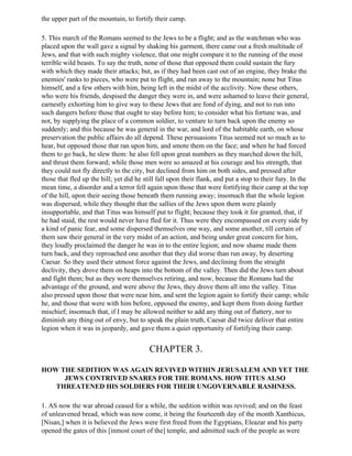 the upper part of the mountain, to fortify their camp.

5. This march of the Romans seemed to the Jews to be a flight; and as the watchman who was
placed upon the wall gave a signal by shaking his garment, there came out a fresh multitude of
Jews, and that with such mighty violence, that one might compare it to the running of the most
terrible wild beasts. To say the truth, none of those that opposed them could sustain the fury
with which they made their attacks; but, as if they had been cast out of an engine, they brake the
enemies' ranks to pieces, who were put to flight, and ran away to the mountain; none but Titus
himself, and a few others with him, being left in the midst of the acclivity. Now these others,
who were his friends, despised the danger they were in, and were ashamed to leave their general,
earnestly exhorting him to give way to these Jews that are fond of dying, and not to run into
such dangers before those that ought to stay before him; to consider what his fortune was, and
not, by supplying the place of a common soldier, to venture to turn back upon the enemy so
suddenly; and this because he was general in the war, and lord of the habitable earth, on whose
preservation the public affairs do all depend. These persuasions Titus seemed not so much as to
hear, but opposed those that ran upon him, and smote them on the face; and when he had forced
them to go back, he slew them: he also fell upon great numbers as they marched down the hill,
and thrust them forward; while those men were so amazed at his courage and his strength, that
they could not fly directly to the city, but declined from him on both sides, and pressed after
those that fled up the hill; yet did he still fall upon their flank, and put a stop to their fury. In the
mean time, a disorder and a terror fell again upon those that were fortifying their camp at the top
of the hill, upon their seeing those beneath them running away; insomuch that the whole legion
was dispersed, while they thought that the sallies of the Jews upon them were plainly
insupportable, and that Titus was himself put to flight; because they took it for granted, that, if
he had staid, the rest would never have fled for it. Thus were they encompassed on every side by
a kind of panic fear, and some dispersed themselves one way, and some another, till certain of
them saw their general in the very midst of an action, and being under great concern for him,
they loudly proclaimed the danger he was in to the entire legion; and now shame made them
turn back, and they reproached one another that they did worse than run away, by deserting
Caesar. So they used their utmost force against the Jews, and declining from the straight
declivity, they drove them on heaps into the bottom of the valley. Then did the Jews turn about
and fight them; but as they were themselves retiring, and now, because the Romans had the
advantage of the ground, and were above the Jews, they drove them all into the valley. Titus
also pressed upon those that were near him, and sent the legion again to fortify their camp; while
he, and those that were with him before, opposed the enemy, and kept them from doing further
mischief; insomuch that, if I may be allowed neither to add any thing out of flattery, nor to
diminish any thing out of envy, but to speak the plain truth, Caesar did twice deliver that entire
legion when it was in jeopardy, and gave them a quiet opportunity of fortifying their camp.


                                          CHAPTER 3.

HOW THE SEDITION WAS AGAIN REVIVED WITHIN JERUSALEM AND YET THE
     JEWS CONTRIVED SNARES FOR THE ROMANS. HOW TITUS ALSO
   THREATENED HIS SOLDIERS FOR THEIR UNGOVERNABLE RASHNESS.

1. AS now the war abroad ceased for a while, the sedition within was revived; and on the feast
of unleavened bread, which was now come, it being the fourteenth day of the month Xanthicus,
[Nisan,] when it is believed the Jews were first freed from the Egyptians, Eleazar and his party
opened the gates of this [inmost court of the] temple, and admitted such of the people as were
 