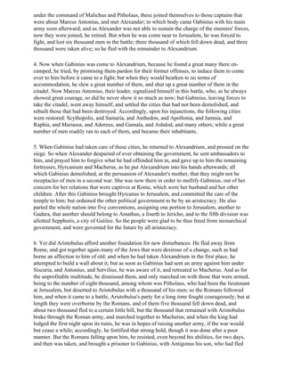 under the command of Malichus and Pitholaus, these joined themselves to those captains that
were about Marcus Antonius, and met Alexander; to which body came Oabinius with his main
army soon afterward; and as Alexander was not able to sustain the charge of the enemies' forces,
now they were joined, he retired. But when he was come near to Jerusalem, he was forced to
fight, and lost six thousand men in the battle; three thousand of which fell down dead, and three
thousand were taken alive; so he fled with the remainder to Alexandrium.

4. Now when Gabinius was come to Alexandrium, because he found a great many there en-
camped, he tried, by promising them pardon for their former offenses, to induce them to come
over to him before it came to a fight; but when they would hearken to no terms of
accommodation, he slew a great number of them, and shut up a great number of them in the
citadel. Now Marcus Antonius, their leader, signalized himself in this battle, who, as he always
showed great courage, so did he never show it so much as now; but Gabinius, leaving forces to
take the citadel, went away himself, and settled the cities that had not been demolished, and
rebuilt those that had been destroyed. Accordingly, upon his injunctions, the following cities
were restored: Scythopolis, and Samaria, and Anthedon, and Apollonia, and Jamnia, and
Raphia, and Mariassa, and Adoreus, and Gamala, and Ashdod, and many others; while a great
number of men readily ran to each of them, and became their inhabitants.

5. When Gabinius had taken care of these cities, he returned to Alexandrium, and pressed on the
siege. So when Alexander despaired of ever obtaining the government, he sent ambassadors to
him, and prayed him to forgive what he had offended him in, and gave up to him the remaining
fortresses, Hyrcanium and Macherus, as he put Alexandrium into his hands afterwards; all
which Gabinius demolished, at the persuasion of Alexander's mother, that they might not be
receptacles of men in a second war. She was now there in order to mollify Gabinius, out of her
concern for her relations that were captives at Rome, which were her husband and her other
children. After this Gabinius brought Hyrcanus to Jerusalem, and committed the care of the
temple to him; but ordained the other political government to be by an aristocracy. He also
parted the whole nation into five conventions, assigning one portion to Jerusalem, another to
Gadara, that another should belong to Amathus, a fourth to Jericho, and to the fifth division was
allotted Sepphoris, a city of Galilee. So the people were glad to be thus freed from monarchical
government, and were governed for the future by all aristocracy.

6. Yet did Aristobulus afford another foundation for new disturbances. He fled away from
Rome, and got together again many of the Jews that were desirous of a change, such as had
borne an affection to him of old; and when he had taken Alexandrium in the first place, he
attempted to build a wall about it; but as soon as Gabinius had sent an army against him under
Siscuria, and Antonius, and Servilius, he was aware of it, and retreated to Macherus. And as for
the unprofitable multitude, he dismissed them, and only marched on with those that were armed,
being to the number of eight thousand, among whom was Pitholaus, who had been the lieutenant
at Jerusalem, but deserted to Aristobulus with a thousand of his men; so the Romans followed
him, and when it came to a battle, Aristobulus's party for a long time fought courageously; but at
length they were overborne by the Romans, and of them five thousand fell down dead, and
about two thousand fled to a certain little hill, but the thousand that remained with Aristobulus
brake through the Roman army, and marched together to Macherus; and when the king had
lodged the first night upon its ruins, he was in hopes of raising another army, if the war would
but cease a while; accordingly, he fortified that strong hold, though it was done after a poor
manner. But the Romans falling upon him, he resisted, even beyond his abilities, for two days,
and then was taken, and brought a prisoner to Gabinius, with Antigonus his son, who had fled
 