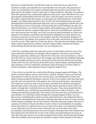 desirous to worship God into it. (9) But John made use of this festival as a cloak for his
treacherous designs, and armed the most inconsiderable of his own party, the greater part of
whom were not purified, with weapons concealed under their garments, and sent them with
great zeal into the temple, in order to seize upon it; which armed men, when they were gotten in,
threw their garments away, and presently appeared in their armor. Upon which there was a very
great disorder and disturbance about the holy house; while the people, who had no concern in
the sedition, supposed that this assault was made against all without distinction, as the zealots
thought it was made against themselves only. So these left off guarding the gates any longer,
and leaped down from their battlements before they came to an engagement, and fled away into
the subterranean caverns of the temple; while the people that stood trembling at the altar, and
about the holy house, were rolled on heaps together, and trampled upon, and were beaten both
with wooden and with iron weapons without mercy. Such also as had differences with others
slew many persons that were quiet, out of their own private enmity and hatred, as if they were
opposite to the seditious; and all those that had formerly offended any of these plotters were
now known, and were now led away to the slaughter; and when they had done abundance of
horrid mischief to the guiltless, they granted a truce to the guilty, and let those go off that came
cut of the caverns. These followers of John also did now seize upon this inner temple, and upon
all the warlike engines therein, and then ventured to oppose Simon. And thus that sedition,
which had been divided into three factions, was now reduced to two.

2. But Titus, intending to pitch his camp nearer to the city than Scopus, placed as many of his
choice horsemen and footmen as he thought sufficient opposite to the Jews, to prevent their
sallying out upon them, while he gave orders for the whole army to level the distance, as far as
the wall of the city. So they threw down all the hedges and walls which the inhabitants had made
about their gardens and groves of trees, and cut down all the fruit trees that lay between them
and the wall of the city, and filled up all the hollow places and the chasms, and demolished the
rocky precipices with iron instruments; and thereby made all the place level from Scopus to
Herod's monuments, which adjoined to the pool called the Serpent's Pool.

3. Now at this very time the Jews contrived the following stratagem against the Romans. The
bolder sort of the seditious went out at the towers, called the Women's Towers, as if they had
been ejected out of the city by those who were for peace, and rambled about as if they were
afraid of being assaulted by the Romans, and were in fear of one another; while those that stood
upon the wall, and seemed to be of the people's side, cried out aloud for peace, and entreated
they might have security for their lives given them, and called for the Romans, promising to
open the gates to them; and as they cried out after that manner, they threw stones at their own
people, as though they would drive them away from the gates. These also pretended that they
were excluded by force, and that they petitioned those that were within to let them in; and
rushing upon the Romans perpetually, with violence, they then came back, and seemed to be in
great disorder. Now the Roman soldiers thought this cunning stratagem of theirs was to be
believed real, and thinking they had the one party under their power, and could punish them as
they pleased, and hoping that the other party would open their gates to them, set to the execution
of their designs accordingly. But for Titus himself, he had this surprising conduct of the Jews in
suspicion; for whereas he had invited them to come to terms of accommodation, by Josephus,
but one day before, he could then receive no civil answer from them; so he ordered the soldiers
to stay where they were. However, some of them that were set in the front of the works
prevented him, and catching up their arms ran to the gates; whereupon those that seemed to have
been ejected at the first retired; but as soon as the soldiers were gotten between the towers on
each side of the gate, the Jews ran out and encompassed them round, and fell upon them behind,
while that multitude which stood upon the wall threw a heap of stones and darts of all kinds at
 