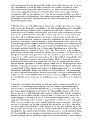 them, insomuch that they slew a considerable number, and wounded many more; for it was not
easy for the Romans to escape, by reason those behind them pressed them forward; besides
which, the shame they were under for being mistaken, and the fear they were in of their
commanders, engaged them to persevere in their mistake; wherefore they fought with their
spears a great while, and received many blows from the Jews, though indeed they gave them as
many blows again, and at last repelled those that had encompassed them about, while the Jews
pursued them as they retired, and followed them, and threw darts at them as far as the
monuments of queen Helena.

4. After this these Jews, without keeping any decorum, grew insolent upon their good fortune,
and jested upon the Romans for being deluded by the trick they bad put upon them, and making
a noise with beating their shields, leaped for gladness, and made joyful exclamations; while
these soldiers were received with threatenings by their officers, and with indignation by Caesar
himself, [who spake to them thus]: These Jews, who are only conducted by their madness, do
every thing with care and circumspection; they contrive stratagems, and lay ambushes, and
fortune gives success to their stratagems, because they are obedient, and preserve their goodwill
and fidelity to one another; while the Romans, to whom fortune uses to be ever subservient, by
reason of their good order, and ready submission to their commanders, have now had ill success
by their contrary behavior, and by not being able to restrain their hands from action, they have
been caught; and that which is the most to their reproach, they have gone on without their
commanders, in the very presence of Caesar. "Truly," says Titus, "the laws of war cannot but
groan heavily, as will my father also himself, when he shall be informed of this wound that hath
been given us, since he who is grown old in wars did never make so great a mistake. Our laws of
war do also ever inflict capital punishment on those that in the least break into good order, while
at this time they have seen an entire army run into disorder. However, those that have been so
insolent shall be made immediately sensible, that even they who conquer among the Romans
without orders for fighting are to be under disgrace." When Titus had enlarged upon this matter
before the commanders, it appeared evident that he would execute the law against all those that
were concerned; so these soldiers' minds sunk down in despair, as expecting to be put to death,
and that justly and quickly. However, the other legions came round about Titus, and entreated
his favor to these their fellow soldiers, and made supplication to him, that he would pardon the
rashness of a few, on account of the better obedience of all the rest; and promised for them that
they should make amends for their present fault, by their more virtuous behavior for the time to
come.

5. So Caesar complied with their desires, and with what prudence dictated to him also; for he
esteemed it fit to punish single persons by real executions, but that the punishment of great
multitudes should proceed no further than reproofs; so he was reconciled to the soldiers, but
gave them a special charge to act more wisely for the future; and he considered with himself
how he might be even with the Jews for their stratagem. And now when the space between the
Romans and the wall had been leveled, which was done in four days, and as he was desirous to
bring the baggage of the army, with the rest of the multitude that followed him, safely to the
camp, he set the strongest part of his army over against that wall which lay on the north quarter
of the city, and over against the western part of it, and made his army seven deep, with the foot-
men placed before them, and the horsemen behind them, each of the last in three ranks, whilst
the archers stood in the midst in seven ranks. And now as the Jews were prohibited, by so great
a body of men, from making sallies upon the Romans, both the beasts that bare the burdens, and
belonged to the three legions, and the rest of the multitude, marched on without any fear. But as
for Titus himself, he was but about two furlongs distant from the wall, at that part of it where
was the corner (10) and over against that tower which was called Psephinus, at which tower the
 