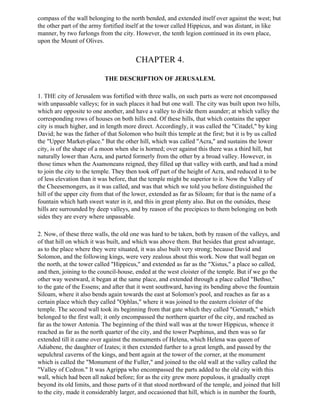 compass of the wall belonging to the north bended, and extended itself over against the west; but
the other part of the army fortified itself at the tower called Hippicus, and was distant, in like
manner, by two furlongs from the city. However, the tenth legion continued in its own place,
upon the Mount of Olives.


                                        CHAPTER 4.

                           THE DESCRIPTION OF JERUSALEM.

1. THE city of Jerusalem was fortified with three walls, on such parts as were not encompassed
with unpassable valleys; for in such places it had but one wall. The city was built upon two hills,
which are opposite to one another, and have a valley to divide them asunder; at which valley the
corresponding rows of houses on both hills end. Of these hills, that which contains the upper
city is much higher, and in length more direct. Accordingly, it was called the "Citadel," by king
David; he was the father of that Solomon who built this temple at the first; but it is by us called
the "Upper Market-place." But the other hill, which was called "Acra," and sustains the lower
city, is of the shape of a moon when she is horned; over against this there was a third hill, but
naturally lower than Acra, and parted formerly from the other by a broad valley. However, in
those times when the Asamoneans reigned, they filled up that valley with earth, and had a mind
to join the city to the temple. They then took off part of the height of Acra, and reduced it to be
of less elevation than it was before, that the temple might be superior to it. Now the Valley of
the Cheesemongers, as it was called, and was that which we told you before distinguished the
hill of the upper city from that of the lower, extended as far as Siloam; for that is the name of a
fountain which hath sweet water in it, and this in great plenty also. But on the outsides, these
hills are surrounded by deep valleys, and by reason of the precipices to them belonging on both
sides they are every where unpassable.

2. Now, of these three walls, the old one was hard to be taken, both by reason of the valleys, and
of that hill on which it was built, and which was above them. But besides that great advantage,
as to the place where they were situated, it was also built very strong; because David and
Solomon, and the following kings, were very zealous about this work. Now that wall began on
the north, at the tower called "Hippicus," and extended as far as the "Xistus," a place so called,
and then, joining to the council-house, ended at the west cloister of the temple. But if we go the
other way westward, it began at the same place, and extended through a place called "Bethso,"
to the gate of the Essens; and after that it went southward, having its bending above the fountain
Siloam, where it also bends again towards the east at Solomon's pool, and reaches as far as a
certain place which they called "Ophlas," where it was joined to the eastern cloister of the
temple. The second wall took its beginning from that gate which they called "Gennath," which
belonged to the first wall; it only encompassed the northern quarter of the city, and reached as
far as the tower Antonia. The beginning of the third wall was at the tower Hippicus, whence it
reached as far as the north quarter of the city, and the tower Psephinus, and then was so far
extended till it came over against the monuments of Helena, which Helena was queen of
Adiabene, the daughter of Izates; it then extended further to a great length, and passed by the
sepulchral caverns of the kings, and bent again at the tower of the corner, at the monument
which is called the "Monument of the Fuller," and joined to the old wall at the valley called the
"Valley of Cedron." It was Agrippa who encompassed the parts added to the old city with this
wall, which had been all naked before; for as the city grew more populous, it gradually crept
beyond its old limits, and those parts of it that stood northward of the temple, and joined that hill
to the city, made it considerably larger, and occasioned that hill, which is in number the fourth,
 