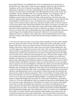 and is called "Bezetha," to be inhabited also. It lies over against the tower Antonia, but is
divided from it by a deep valley, which was dug on purpose, and that in order to hinder the
foundations of the tower of Antonia from joining to this hill, and thereby affording an
opportunity for getting to it with ease, and hindering the security that arose from its superior
elevation; for which reason also that depth of the ditch made the elevation of the towers more
remarkable. This new-built part of the city was called "Bezetha," in our language, which, if
interpreted in the Grecian language, may be called "the New City." Since, therefore, its
inhabitants stood in need of a covering, the father of the present king, and of the same name
with him, Agrippa, began that wall we spoke of; but he left off building it when he had only laid
the foundations, out of the fear he was in of Claudius Caesar, lest he should suspect that so
strong a wall was built in order to make some innovation in public affairs; for the city could no
way have been taken if that wall had been finished in the manner it was begun; as its parts were
connected together by stones twenty cubits long, and ten cubits broad, which could never have
been either easily undermined by any iron tools, or shaken by any engines. The wall was,
however, ten cubits wide, and it would probably have had a height greater than that, had not his
zeal who began it been hindered from exerting itself. After this, it was erected with great
diligence by the Jews, as high as twenty cubits, above which it had battlements of two cubits,
and turrets of three cubits altitude, insomuch that the entire altitude extended as far as twenty-
five cubits.

3. Now the towers that were upon it were twenty cubits in breadth, and twenty cubits in height;
they were square and solid, as was the wall itself, wherein the niceness of the joints, and the
beauty of the stones, were no way inferior to those of the holy house itself. Above this solid
altitude of the towers, which was twenty cubits, there were rooms of great magnificence, and
over them upper rooms, and cisterns to receive rain-water. They were many in number, and the
steps by which you ascended up to them were every one broad: of these towers then the third
wall had ninety, and the spaces between them were each two hundred cubits; but in the middle
wall were forty towers, and the old wall was parted into sixty, while the whole compass of the
city was thirty-three furlongs. Now the third wall was all of it wonderful; yet was the tower
Psephinus elevated above it at the north-west corner, and there Titus pitched his own tent; for
being seventy cubits high it both afforded a prospect of Arabia at sun-rising, as well as it did of
the utmost limits of the Hebrew possessions at the sea westward. Moreover, it was an octagon,
and over against it was the tower Hipplicus, and hard by two others were erected by king Herod,
in the old wall. These were for largeness, beauty, and strength beyond all that were in the
habitable earth; for besides the magnanimity of his nature, and his magnificence towards the city
on other occasions, he built these after such an extraordinary manner, to gratify his own private
affections, and dedicated these towers to the memory of those three persons who had been the
dearest to him, and from whom he named them. They were his brother, his friend, and his wife.
This wife he had slain, out of his love [and jealousy], as we have already related; the other two
he lost in war, as they were courageously fighting. Hippicus, so named from his friend, was
square; its length and breadth were each twenty-five cubits, and its height thirty, and it had no
vacuity in it. Over this solid building, which was composed of great stones united together, there
was a reservoir twenty cubits deep, over which there was a house of two stories, whose height
was twenty-five cubits, and divided into several parts; over which were battlements of two
cubits, and turrets all round of three cubits high, insomuch that the entire height added together
amounted to fourscore cubits. The second tower, which he named from his brother Phasaelus,
had its breadth and its height equal, each of them forty cubits; over which was its solid height of
forty cubits; over which a cloister went round about, whose height was ten cubits, and it was
covered from enemies by breast-works and bulwarks. There was also built over that cloister
another tower, parted into magnificent rooms, and a place for bathing; so that this tower wanted
 