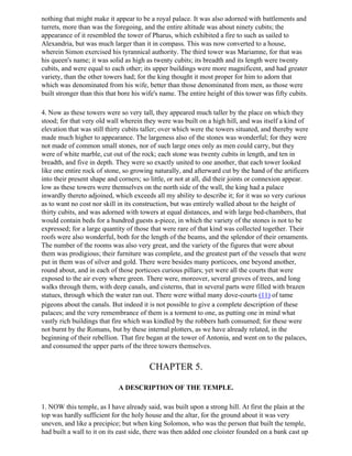nothing that might make it appear to be a royal palace. It was also adorned with battlements and
turrets, more than was the foregoing, and the entire altitude was about ninety cubits; the
appearance of it resembled the tower of Pharus, which exhibited a fire to such as sailed to
Alexandria, but was much larger than it in compass. This was now converted to a house,
wherein Simon exercised his tyrannical authority. The third tower was Mariamne, for that was
his queen's name; it was solid as high as twenty cubits; its breadth and its length were twenty
cubits, and were equal to each other; its upper buildings were more magnificent, and had greater
variety, than the other towers had; for the king thought it most proper for him to adorn that
which was denominated from his wife, better than those denominated from men, as those were
built stronger than this that bore his wife's name. The entire height of this tower was fifty cubits.

4. Now as these towers were so very tall, they appeared much taller by the place on which they
stood; for that very old wall wherein they were was built on a high hill, and was itself a kind of
elevation that was still thirty cubits taller; over which were the towers situated, and thereby were
made much higher to appearance. The largeness also of the stones was wonderful; for they were
not made of common small stones, nor of such large ones only as men could carry, but they
were of white marble, cut out of the rock; each stone was twenty cubits in length, and ten in
breadth, and five in depth. They were so exactly united to one another, that each tower looked
like one entire rock of stone, so growing naturally, and afterward cut by the hand of the artificers
into their present shape and corners; so little, or not at all, did their joints or connexion appear.
low as these towers were themselves on the north side of the wall, the king had a palace
inwardly thereto adjoined, which exceeds all my ability to describe it; for it was so very curious
as to want no cost nor skill in its construction, but was entirely walled about to the height of
thirty cubits, and was adorned with towers at equal distances, and with large bed-chambers, that
would contain beds for a hundred guests a-piece, in which the variety of the stones is not to be
expressed; for a large quantity of those that were rare of that kind was collected together. Their
roofs were also wonderful, both for the length of the beams, and the splendor of their ornaments.
The number of the rooms was also very great, and the variety of the figures that were about
them was prodigious; their furniture was complete, and the greatest part of the vessels that were
put in them was of silver and gold. There were besides many porticoes, one beyond another,
round about, and in each of those porticoes curious pillars; yet were all the courts that were
exposed to the air every where green. There were, moreover, several groves of trees, and long
walks through them, with deep canals, and cisterns, that in several parts were filled with brazen
statues, through which the water ran out. There were withal many dove-courts (11) of tame
pigeons about the canals. But indeed it is not possible to give a complete description of these
palaces; and the very remembrance of them is a torment to one, as putting one in mind what
vastly rich buildings that fire which was kindled by the robbers hath consumed; for these were
not burnt by the Romans, but by these internal plotters, as we have already related, in the
beginning of their rebellion. That fire began at the tower of Antonia, and went on to the palaces,
and consumed the upper parts of the three towers themselves.


                                         CHAPTER 5.

                             A DESCRIPTION OF THE TEMPLE.

1. NOW this temple, as I have already said, was built upon a strong hill. At first the plain at the
top was hardly sufficient for the holy house and the altar, for the ground about it was very
uneven, and like a precipice; but when king Solomon, who was the person that built the temple,
had built a wall to it on its east side, there was then added one cloister founded on a bank cast up
 