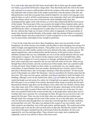 for it, and on the other parts the holy house stood naked. But in future ages the people added
new banks, (12) and the hill became a larger plain. They then broke down the wall on the north
side, and took in as much as sufficed afterward for the compass of the entire temple. And when
they had built walls on three sides of the temple round about, from the bottom of the hill, and
had performed a work that was greater than could be hoped for, (in which work long ages were
spent by them, as well as all their sacred treasures were exhausted, which were still replenished
by those tributes which were sent to God from the whole habitable earth,) they then
encompassed their upper courts with cloisters, as well as they [afterward] did the lowest [court
of the] temple. The lowest part of this was erected to the height of three hundred cubits, and in
some places more; yet did not the entire depth of the foundations appear, for they brought earth,
and filled up the valleys, as being desirous to make them on a level with the narrow streets of
the city; wherein they made use of stones of forty cubits in magnitude; for the great plenty of
money they then had, and the liberality of the people, made this attempt of theirs to succeed to
an incredible degree; and what could not be so much as hoped for as ever to be accomplished,
was, by perseverance and length of time, brought to perfection.

2. Now for the works that were above these foundations, these were not unworthy of such
foundations; for all the cloisters were double, and the pillars to them belonging were twenty-five
cubits in height, and supported the cloisters. These pillars were of one entire stone each of them,
and that stone was white marble; and the roofs were adorned with cedar, curiously graven. The
natural magnificence, and excellent polish, and the harmony of the joints in these cloisters,
afforded a prospect that was very remarkable; nor was it on the outside adorned with any work
of the painter or engraver. The cloisters [of the outmost court] were in breadth thirty cubits,
while the entire compass of it was by measure six furlongs, including the tower of Antonia;
those entire courts that were exposed to the air were laid with stones of all sorts. When you go
through these [first] cloisters, unto the second [court of the] temple, there was a partition made
of stone all round, whose height was three cubits: its construction was very elegant; upon it
stood pillars, at equal distances from one another, declaring the law of purity, some in Greek,
and some in Roman letters, that "no foreigner should go within that sanctuary" for that second
[court of the] temple was called "the Sanctuary," and was ascended to by fourteen steps from the
first court. This court was four-square, and had a wall about it peculiar to itself; the height of its
buildings, although it were on the outside forty cubits, (13) was hidden by the steps, and on the
inside that height was but twenty-five cubits; for it being built over against a higher part of the
hill with steps, it was no further to be entirely discerned within, being covered by the hill itself.
Beyond these thirteen steps there was the distance of ten cubits; this was all plain; whence there
were other steps, each of five cubits a-piece, that led to the gates, which gates on the north and
south sides were eight, on each of those sides four, and of necessity two on the east. For since
there was a partition built for the women on that side, as the proper place wherein they were to
worship, there was a necessity for a second gate for them: this gate was cut out of its wall, over
against the first gate. There was also on the other sides one southern and one northern gate,
through which was a passage into the court of the women; for as to the other gates, the women
were not allowed to pass through them; nor when they went through their own gate could they
go beyond their own wall. This place was allotted to the women of our own country, and of
other countries, provided they were of the same nation, and that equally. The western part of this
court had no gate at all, but the wall was built entire on that side. But then the cloisters which
were betwixt the gates extended from the wall inward, before the chambers; for they were
supported by very fine and large pillars. These cloisters were single, and, excepting their
magnitude, were no way inferior to those of the lower court.
 