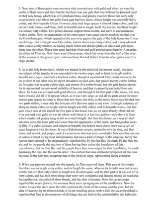 3. Now nine of these gates were on every side covered over with gold and silver, as were the
jambs of their doors and their lintels; but there was one gate that was without the [inward court
of the] holy house, which was of Corinthian brass, and greatly excelled those that were only
covered over with silver and gold. Each gate had two doors, whose height was severally thirty
cubits, and their breadth fifteen. However, they had large spaces within of thirty cubits, and had
on each side rooms, and those, both in breadth and in length, built like towers, and their height
was above forty cubits. Two pillars did also support these rooms, and were in circumference
twelve cubits. Now the magnitudes of the other gates were equal one to another; but that over
the Corinthian gate, which opened on the east over against the gate of the holy house itself, was
much larger; for its height was fifty cubits; and its doors were forty cubits; and it was adorned
after a most costly manner, as having much richer and thicker plates of silver and gold upon
them than the other. These nine gates had that silver and gold poured upon them by Alexander,
the father of Tiberius. Now there were fifteen steps, which led away from the wall of the court
of the women to this greater gate; whereas those that led thither from the other gates were five
steps shorter.

4. As to the holy house itself, which was placed in the midst [of the inmost court], that most
sacred part of the temple, it was ascended to by twelve steps; and in front its height and its
breadth were equal, and each a hundred cubits, though it was behind forty cubits narrower; for
on its front it had what may be styled shoulders on each side, that passed twenty cubits further.
Its first gate was seventy cubits high, and twenty-five cubits broad; but this gate had no doors;
for it represented the universal visibility of heaven, and that it cannot be excluded from any
place. Its front was covered with gold all over, and through it the first part of the house, that was
more inward, did all of it appear; which, as it was very large, so did all the parts about the more
inward gate appear to shine to those that saw them; but then, as the entire house was divided into
two parts within, it was only the first part of it that was open to our view. Its height extended all
along to ninety cubits in height, and its length was fifty cubits, and its breadth twenty. But that
gate which was at this end of the first part of the house was, as we have already observed, all
over covered with gold, as was its whole wall about it; it had also golden vines above it, from
which clusters of grapes hung as tall as a man's height. But then this house, as it was divided
into two parts, the inner part was lower than the appearance of the outer, and had golden doors
of fifty-five cubits altitude, and sixteen in breadth; but before these doors there was a veil of
equal largeness with the doors. It was a Babylonian curtain, embroidered with blue, and fine
linen, and scarlet, and purple, and of a contexture that was truly wonderful. Nor was this mixture
of colors without its mystical interpretation, but was a kind of image of the universe; for by the
scarlet there seemed to be enigmatically signified fire, by the fine flax the earth, by the blue the
air, and by the purple the sea; two of them having their colors the foundation of this
resemblance; but the fine flax and the purple have their own origin for that foundation, the earth
producing the one, and the sea the other. This curtain had also embroidered upon it all that was
mystical in the heavens, excepting that of the [twelve] signs, representing living creatures.

5. When any persons entered into the temple, its floor received them. This part of the temple
therefore was in height sixty cubits, and its length the same; whereas its breadth was but twenty
cubits: but still that sixty cubits in length was divided again, and the first part of it was cut off at
forty cubits, and had in it three things that were very wonderful and famous among all mankind,
the candlestick, the table [of shew-bread], and the altar of incense. Now the seven lamps
signified the seven planets; for so many there were springing out of the candlestick. Now the
twelve loaves that were upon the table signified the circle of the zodiac and the year; but the
altar of incense, by its thirteen kinds of sweet-smelling spices with which the sea replenished it,
signified that God is the possessor of all things that are both in the uninhabitable and habitable
 